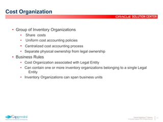 11Oracle Rightshore™ Delivery
© Copyright Capgemini 2005 All Rights Reserved
SOLUTION CENTER
Cost Organization
• Group of Inventory Organizations
• Share costs
• Uniform cost accounting policies
• Centralized cost accounting process
• Separate physical ownership from legal ownership
• Business Rules
• Cost Organization associated with Legal Entity
• Can contain one or more inventory organizations belonging to a single Legal
Entity
• Inventory Organizations can span business units
 