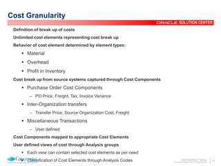 22Oracle Rightshore™ Delivery
© Copyright Capgemini 2005 All Rights Reserved
SOLUTION CENTER
Cost Granularity
Definition of break up of costs
Unlimited cost elements representing cost break up
Behavior of cost element determined by element types:
 Material
 Overhead
 Profit in Inventory
Cost break up from source systems captured through Cost Components
 Purchase Order Cost Components
– PO Price, Freight, Tax, Invoice Variance
 Inter-Organization transfers
– Transfer Price, Source Organization Cost, Freight
 Miscellaneous Transactions
– User defined
Cost Components mapped to appropriate Cost Elements
User defined views of cost through Analysis groups
 Each view can contain selected cost elements as per need
 Classification of Cost Elements through Analysis Codes
 
