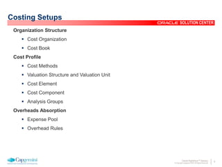 9Oracle Rightshore™ Delivery
© Copyright Capgemini 2005 All Rights Reserved
SOLUTION CENTER
Costing Setups
Organization Structure
 Cost Organization
 Cost Book
Cost Profile
 Cost Methods
 Valuation Structure and Valuation Unit
 Cost Element
 Cost Component
 Analysis Groups
Overheads Absorption
 Expense Pool
 Overhead Rules
 