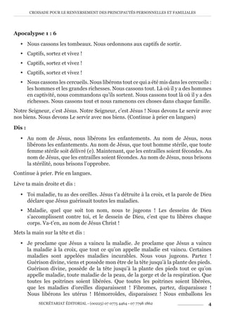 CROISADE POUR LE RENVERSEMENT DES PRINCIPAUTÉS PERSONNELLES ET FAMILIALES
SECRÉTARIAT ÉDITORIAL - (00225) 07 0775 4464 - 07 7798 1862 4
Apocalypse 1 : 6
y Nous cassons les tombeaux. Nous ordonnons aux captifs de sortir.
y Captifs, sortez et vivez !
y Captifs, sortez et vivez !
y Captifs, sortez et vivez !
y Nous cassons les cercueils. Nous libérons tout ce qui a été mis dans les cercueils :
les hommes et les grandes richesses. Nous cassons tout. Là où il y a des hommes
en captivité, nous commandons qu’ils sortent. Nous cassons tout là où il y a des
richesses. Nous cassons tout et nous ramenons ces choses dans chaque famille.
Notre Seigneur, c’est Jésus. Notre Seigneur, c’est Jésus ! Nous devons Le servir avec
nos biens. Nous devons Le servir avec nos biens. (Continue à prier en langues)
Dis :
y Au nom de Jésus, nous libérons les enfantements. Au nom de Jésus, nous
libérons les enfantements. Au nom de Jésus, que tout homme stérile, que toute
femme stérile soit délivré (e). Maintenant, que les entrailles soient fécondes. Au
nom de Jésus, que les entrailles soient fécondes. Au nom de Jésus, nous brisons
la stérilité, nous brisons l’opprobre.
Continue à prier. Prie en langues.
Lève ta main droite et dis :
y Toi maladie, tu as des oreilles. Jésus t’a détruite à la croix, et la parole de Dieu
déclare que Jésus guérissait toutes les maladies.
y Maladie, quel que soit ton nom, nous te jugeons ! Les desseins de Dieu
s’accomplissent contre toi, et le dessein de Dieu, c’est que tu libères chaque
corps. Va-t’en, au nom de Jésus Christ !
Mets la main sur la tête et dis :
y Je proclame que Jésus a vaincu la maladie. Je proclame que Jésus a vaincu
la maladie à la croix, que tout ce qu’on appelle maladie est vaincu. Certaines
maladies sont appelées maladies incurables. Nous vous jugeons. Partez !
Guérison divine, viens et possède mon être de la tête jusqu’à la plante des pieds.
Guérison divine, possède de la tête jusqu’à la plante des pieds tout ce qu’on
appelle maladie, toute maladie de la peau, de la gorge et de la respiration. Que
toutes les poitrines soient libérées. Que toutes les poitrines soient libérées,
que les maladies d’oreilles disparaissent ! Fibromes, partez, disparaissez !
Nous libérons les utérus ! Hémorroïdes, disparaissez ! Nous emballons les
 