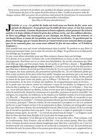 CROISADE POUR LE RENVERSEMENT DES PRINCIPAUTÉS PERSONNELLES ET FAMILIALES
SECRÉTARIAT ÉDITORIAL - (00225) 07 0775 4464 - 07 7798 1862 16 Juillet 2022 . 2
Nous avons entrepris de produire une synthèse de chaque session de prière contenant
l’exhortation du jour et les sujets de prière élevés à Dieu. Veuille te procurer celle de
chaque session. Elle sera pour toi un précieux instrument de travail pour le renversement
des principautés personnelles et familiales.
Que Dieu te bénisse abondamment !
J
érémie 17 :1-4 « Le péché de Juda est écrit avec un burin de fer, avec une
pointe de diamant ; il est gravé sur la table de leur cœur, et sur les cornes
de vos autels. Comme ils pensent à leurs enfants, ainsi pensent-ils à leurs
autels et à leurs idoles d’Astarté près des arbres verts, sur les collines élevées.
Je livre au pillage ma montagne et ses champs, tes biens, tous tes trésors, et
tes hauts lieux, à cause de tes péchés, sur tout ton territoire. Tu perdras par ta
faute l’héritage que je t’avais donné; je t’asservirai à ton ennemi dans un pays
que tu ne connais pas; car vous avez allumé le feu de ma colère, et il brûlera
toujours »
Dieu maudit tous ceux qui vivent volontairement dans le péché. Tu perdras ce que Dieu t’a
donné par ta propre faute, non à cause des sorciers du village. Tu perdras ou tu as déjà perdu
ton héritage par ta propre faute.
Ce soir, nous allons intercéder pour que Dieu restaure chacun dans son héritage.
Il t’a donné, et tu as perdu ! Certains ont vu des bénédictions en vision et cela s’est accompli
physiquement. Des frères ont vu en vision leur bénédiction. Ils ont été convaincus que Dieu
avait déjà agi mais, par leur propre faute, ils ont perdu ce qu’Il leur a donné. « Tu perdras
par ta faute l’héritage que je t’avais donné ». Certains savent qu’ils ont déjà perdu ce
que Dieu leur a donné, ils savent que Dieu n’est plus là. Il y en a qui ont perdu leur ministère,
de l’argent, des dons spirituels, des promotions spirituelles etc…Ils ont tellement péché que
Dieu a pris un burin de fer pour écrire leur péché. Imagine une personne qui a cru mais qui
se masturbe chaque jour. Imagine un croyant qui se cache pour boire la bière. Si Dieu prend
un burin de fer pour écrire ton péché, qui va l’effacer ? Et Dieu dit : « Je laisse les démons
les tourmenter, Je les livre à l’armée des ténèbres. Ils m’appartiennent mais Je les livre… »
Et tu perds tous tes trésors, toutes tes richesses à cause de tes péchés. Le Seigneur est en
train de dire à quelqu’un : « Tu as perdu par ta faute l’héritage que Je t’ai donné ». Pour ton
cas, on ne doit pas chasser un démon, tu dois revenir pour que le Seigneur change les choses
selon Sa miséricorde. Quand tu commences à te quereller, personne ne peut te conseiller ; les
intrigues, les coups bas, les trahisons, tu les manies avec habileté comme si tu n’avais jamais
cru. Dieu dit : « Regarde ce que tu fais, regarde mon fils, regarde ma fille, tu vas perdre ce que
je t’ai donné par ta conduite ! » Certaines personnes disent que leur maladie qui avait disparu
est revenue, pourquoi ? Dieu les a bénis, ils ont commencé à prospérer et c’est à ce moment
qu’ils ont vu que l’argent est bon et ils ne paient plus la dîme. Certains ont rétrogradé à cause
de ce que Dieu leur a donné. Ils ont demandé le travail, Dieu le leur a donné. Et ils Lui ont dit
que le travail en question était trop petit ; Il les a écoutés et a triplé et quadruplé ce travail.
Quelques temps après, ils ont dit : « Le travail me prend trop de temps ! » Le Seigneur avait
béni un frère qui était mon disciple et il n’avait plus de temps pour Dieu.
Dieu te dit : « Attention ! C’est Moi qui te l’ai donné, tu vas perdre cela ». Pour certains, c’est
un avertissement. Pour d’autres, cela est déjà fait ; c’est une action passée, Dieu les a déjà
livrés. Certains devaient mourir depuis longtemps mais Dieu leur a accordé la vie. C’est à ce
moment qu’ils ont commencé à aimer la vie au lieu de se consacrer à Lui. Ils sont attirés par
les boites de nuit, les jeunes filles et les jeunes gens alors que c’est Jésus qui a augmenté leurs
 
