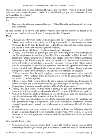 COMMUNAUTÉ MISSIONNAIRE CHRÉTIENNE INTERNATIONALE
SECRÉTARIAT ÉDITORIAL - (00225) 07 0775 4464 - 07 7798 1862 16 Juillet 2022 . 3
années, sinon ils seraient dans la tombe. Dieu pose cette question : « Ce qui est bon a-t-il été
pour vous une occasion de mort ? » Loin de là ; ne fallait-il pas que Dieu te bénisse ? Est-ce
qu’il a mal fait de te bénir ?
Tenons-nous debout !
Dis :
y Père, que cette vision ne s’accomplisse pas ! Ô Père, là où elle s’est accomplie, accorde-
nous la victoire !
Si Dieu exauce, Il va libérer une grande onction pour rendre possible le retour de la
restauration, c’est Lui qui avait donné, Il sait quand cela a été perdu.
Dis :
y Ô Père, là où cette vision s’est accomplie, pardonne stp, et ordonne la vie, la victoire !
Ô Père, nous voulons nous relever, mais il n’y a plus de force, nous ordonnons notre
réveil, car Tu as dit dans Ta Parole que : « Ton Dieu a ordonné que tu sois puissant,
que tu aies la force !» (Continue à prier en langues)
y Ô Père, pardonne l’idolâtrie ! (Continue à confesser l’idolâtrie)
y Ô Père, Tu as dit dans Ta parole que ceux qui vont se repentir seront restaurés, et
que Tu remplaceras les années qu’ont dévorées la sauterelle, le jélek, le hasil et le
gazam, cette grande armée que Toi-même Tu as libérée contre nous ! Ô Père, remplace
tout ce qui a été dévoré selon Ta bonté, Ta miséricorde. Restaure-les dans tout ce
qu’ils ont perdu en vivant dans le désordre, car nous revenons à Toi ! Nous prions
pour Ta compassion, Ta miséricorde, que toute personne qui a perdu un héritage soit
restaurée maintenant ! Chasse toute armée de satan, des ténèbres ! Donne la victoire
à ton peuple, donne nous la victoire, au Nom de Jésus ! (Prions en langues)
y Ô Père, restaure dans la santé physique, restaure toute personne qui a perdu la
prospérité ! Père, restaure toute personne qui a perdu la croissance spirituelle,
restaure !!! (Continue à prier)
y Ô Père, restaure tout ce qui a été perdu par le manque de prière, par le manque de
lecture biblique, par le manque d’adoration, par le manque de louange, tout ce qui a
été perdu par le manque au culte spirituel à Dieu ! (Continue à prier)
y Ô Père, Tu as dit à Israël : « Ce qui cause ta ruine, c’est que tu es contre celui qui peut
te secourir. » Seigneur, éloigne de nous la folie d’être contre Toi ! (Continue à prier)
y Au nom de Jésus, que tout esprit impur ou tout être humain, qui a pris l’avantage sur
nous à cause de notre folie, se retire, au Nom de Jésus !!
y Ô Père, j’étais insensé, éloigne de nous toute puissance qui a pris de l’avantage sur
nous pendant les temps d’éloignement. Tout esprit méchant, tu es terrassé ! Nous te
brisons ! Nous te renversons et nous te chassons, au nom de Jésus Christ ! (Continue
à prier)
y Au nom de Jésus, que toute résistance qui voulait exploiter nos faiblesses s’écroule
et que les appuis d’orgueil et de résistance soient brisés. Père éternel, toi dont la
demeure est éternelle, que toute résistance s’écroule, que le ciel soit ouvert au-dessus
de chacun !
Lève ta main droite et dis :
y Au nom de Jésus, nous détruisons tout ce qui a été construit contre nous pendant
notre temps de folie. Que tout ce qui a été construit contre moi pendant mes moments
 