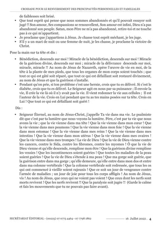CROISADE POUR LE RENVERSEMENT DES PRINCIPAUTÉS PERSONNELLES ET FAMILIALES
SECRÉTARIAT ÉDITORIAL - (00225) 07 0775 4464 - 07 7798 1862 16 Juillet 2022 . 4
de faiblesses soit brisé.
y Que tout esprit qui pense que nous sommes abandonnés et qu’il pouvait essayer soit
jugé !! Son amour, Ses compassions se renouvellent, Son amour est infini, Dieu n’a pas
abandonné son peuple. Satan, mon Père ne m’a pas abandonné, retire-toi et ne touche
pas à ce qui m’appartient.
y Je proclame que j’appartiens à Jésus. Je chasse tout esprit méchant, je les juge.
y S’il y a un mari de nuit ou une femme de nuit, je les chasse, je proclame la victoire de
Christ.
Pose la main sur ta tête et dis :
y Bénédiction, descends sur moi ! Miracle de la bénédiction, descends sur moi ! Miracle
de la guérison divine, descends sur moi ; miracle de la délivrance descends sur moi,
miracle, miracle !! Au nom de Jésus de Nazareth, opère l’œuvre de vie en moi, de la
tête à la plante de mes pieds, que tous les organes de mon corps soient touchés ; que
tout ce qui est gâté soit réparé, que tout ce qui est défaillant soit restauré divinement,
au nom de Jésus et que la guérison s’installe.
y Pendant qu’on prie, si ton problème c’est une hernie, crois que tu es délivré. Si c’est le
diabète, crois que tu es délivré. Le Seigneur agit en nous par sa puissance ; Il envoie la
vie, Il crée la vie là où il n’y avait pas la vie. Il vient redonner la vie aux cellules ; Il est
l’auteur de la vie. Crois en Lui pendant que tu as tes mains posées sur ta tête. Crois en
Lui ! Que tout ce qui est défaillant soit guéri !
Dis :
y Seigneur Éternel, au nom de Jésus-Christ, j’appelle Ta vie dans ma vie. Le psalmiste
dit que c’est par ta lumière que nous voyons la lumière. Père, c’est par ta vie que nous
avons la vie ; que la vie vienne dans ma tête ! Que la vie vienne dans mon cœur ! Que
la vie vienne dans mes poumons ! Que la vie vienne dans mon foie ! Que la vie vienne
dans mon estomac ! Que la vie vienne dans mes reins ! Que la vie vienne dans mes
intestins ! Que la vie vienne dans mon utérus ! Que la vie vienne dans mes ovaires !
Que la vie vienne dans mes trompes ! La vie de Dieu ! Que la vie de Dieu vienne contre
les cancers, contre le Sida, contre les fibromes, contre les myomes ! Ô que la vie de
Dieu vienne et qu’elle descende, remplisse mon être ! Que la guérison divine remplisse
les vessies ! Que les incontinences soient guéries ! Que toutes les maladies de la peau
soient guéries ! Que la vie de Dieu s’étende à ma peau ! Que ma gorge soit guérie, que
la guérison entre dans ma gorge ; qu’elle demeure, qu’elle entre dans mon dos et entre
dans ma colonne vertébrale ! Que la colonne vertébrale soit redressée, que tous les os
qui ont commencé à vieillir soient rajeunis ! Que ce soit un jour de vengeance contre
l’armée de maladies ; un jour de joie pour tous les corps affligés ! Au nom de Jésus,
vis ! Au nom de Jésus, que ceux qui ne voient pas voient ! Que ceux dont les nerfs sont
morts revivent ! Que les nerfs revivent !! Que la paralysie soit jugée !! (Garde le calme
et fais les mouvements que tu ne pouvais pas faire avant).
 