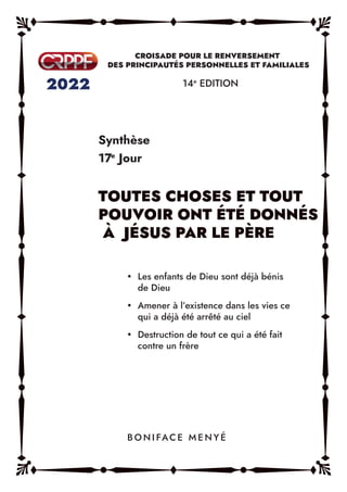 Synthèse
17e
Jour
14e
EDITION
y Les enfants de Dieu sont déjà bénis
de Dieu
y Amener à l’existence dans les vies ce
qui a déjà été arrêté au ciel
y Destruction de tout ce qui a été fait
contre un frère
B O N I FAC E M E N Y É
 