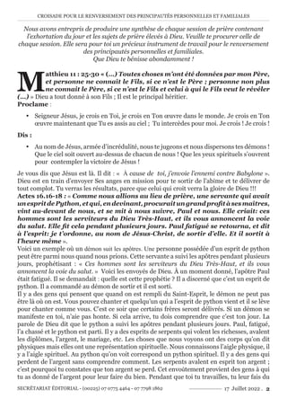 CROISADE POUR LE RENVERSEMENT DES PRINCIPAUTÉS PERSONNELLES ET FAMILIALES
SECRÉTARIAT ÉDITORIAL - (00225) 07 0775 4464 - 07 7798 1862 17 Juillet 2022 . 2
Nous avons entrepris de produire une synthèse de chaque session de prière contenant
l’exhortation du jour et les sujets de prière élevés à Dieu. Veuille te procurer celle de
chaque session. Elle sera pour toi un précieux instrument de travail pour le renversement
des principautés personnelles et familiales.
Que Dieu te bénisse abondamment !
M
atthieu 11 : 25-30 « (…) Toutes choses m’ont été données par mon Père,
et personne ne connaît le Fils, si ce n’est le Père ; personne non plus
ne connait le Père, si ce n’est le Fils et celui à qui le Fils veut le révéler
(…) » Dieu a tout donné à son Fils ; Il est le principal héritier.
Proclame :
y Seigneur Jésus, je crois en Toi, je crois en Ton œuvre dans le monde. Je crois en Ton
œuvre maintenant que Tu es assis au ciel ; Tu intercèdes pour moi. Je crois ! Je crois !
Dis :
y Au nom de Jésus, armée d’incrédulité, nous te jugeons et nous dispersons tes démons !
Que le ciel soit ouvert au-dessus de chacun de nous ! Que les yeux spirituels s’ouvrent
pour contempler la victoire de Jésus !
Je vous dis que Jésus est là. Il dit : « À cause de toi, j’envoie l’ennemi contre Babylone ».
Dieu est en train d’envoyer Ses anges en mission pour te sortir de l’abîme et te délivrer de
tout complot. Tu verras les résultats, parce que celui qui croit verra la gloire de Dieu !!!
Actes 16.16-18 : « Comme nous allions au lieu de prière, une servante qui avait
unespritdePython,etqui,endevinant,procuraitungrandprofitàsesmaîtres,
vint au-devant de nous, et se mit à nous suivre, Paul et nous. Elle criait: ces
hommes sont les serviteurs du Dieu Très-Haut, et ils vous annoncent la voie
du salut. Elle fit cela pendant plusieurs jours. Paul fatigué se retourna, et dit
à l’esprit: je t’ordonne, au nom de Jésus-Christ, de sortir d’elle. Et il sortit à
l’heure même ».
Voici un exemple où un démon suit les apôtres. Une personne possédée d’un esprit de python
peut être parmi nous quand nous prions. Cette servante a suivi les apôtres pendant plusieurs
jours, prophétisant : « Ces hommes sont les serviteurs du Dieu Très-Haut, et ils vous
annoncent la voie du salut. » Voici les envoyés de Dieu. À un moment donné, l’apôtre Paul
était fatigué. Il se demandait : quelle est cette prophétie ? Il a discerné que c’est un esprit de
python. Il a commandé au démon de sortir et il est sorti.
Il y a des gens qui pensent que quand on est rempli du Saint-Esprit, le démon ne peut pas
être là où on est. Vous pouvez chanter et quelqu’un qui a l’esprit de python vient et il se lève
pour chanter comme vous. C’est ce soir que certains frères seront délivrés. Si un démon se
manifeste en toi, n’aie pas honte. Si cela arrive, tu dois comprendre que c’est ton jour. La
parole de Dieu dit que le python a suivi les apôtres pendant plusieurs jours. Paul, fatigué,
l’a chassé et le python est parti. Il y a des esprits de serpents qui volent les richesses, avalent
les diplômes, l’argent, le mariage, etc. Les choses que nous voyons ont des corps qu’on dit
physiques mais elles ont une représentation spirituelle. Nous connaissons l’aigle physique, il
y a l’aigle spirituel. Au python qu’on voit correspond un python spirituel. Il y a des gens qui
perdent de l’argent sans comprendre comment. Les serpents avalent en esprit ton argent ;
c’est pourquoi tu constates que ton argent se perd. Cet envoûtement provient des gens à qui
tu as donné de l’argent pour leur faire du bien. Pendant que toi tu travailles, tu leur fais du
 