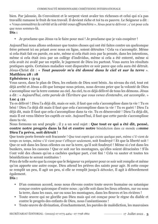 COMMUNAUTÉ MISSIONNAIRE CHRÉTIENNE INTERNATIONALE
SECRÉTARIAT ÉDITORIAL - (00225) 07 0775 4464 - 07 7798 1862 17 Juillet 2022 . 3
bien. Par jalousie, ils t’envoûtent et le serpent vient avaler tes richesses et celui qui n’a pas
travaillé ramasse le fruit de ton travail. Il devient riche et toi tu es pauvre. Le Seigneur a dit :
« Vous connaitrez la vérité et la vérité vous affranchira ». Jésus peut te délivrer ; c’est pour cela
que nous sommes-là.
Dis :
y Je proclame que Jésus va le faire pour moi ! Je proclame que je vais coopérer !
Aujourd’hui nous allons ordonner que toutes choses qui ont été faites contre un quelconque
frère présent ici ou priant avec nous en ligne, soient détruites ! Cela va s’accomplir. Même
si cela était fait en parole, en acte, même si cela était émis par la pensée, dans les intentions,
même si cela était émis par un collège d’individus, même si cela a été enterré, même si
cela avait été avalé par un reptile, le jugement de Dieu ira partout. Vous aurez les résultats
pratiques après. Certaines maladies vont disparaître ce soir parce que cela aura été détruit.
Jésus-Christ dit : « Tout pouvoir m’a été donné dans le ciel et sur la terre ».
Matthieu 28 : 18
Ephésiens 1 :3-14
Vous savez, dans le plan de Dieu, les enfants de Dieu sont bénis. Au niveau du ciel, tout est
déjà arrêté et Jésus a dit que lorsque nous prions, nous devons prier que la volonté de Dieu
s’accomplisse sur la terre comme au ciel. Au ciel, tu es déjà délivré de tous les démons. Jésus
a dit : « Aujourd’hui, cette parole de l’Écriture que vous venez d’entendre, est accomplie. »
Luc 4 :21
Tu es délivré ! Dieu l’a déjà dit, mais ce soir, il faut que cela s’accomplisse dans ta vie ! Tu es
béni ! Dieu l’a déjà dit mais il faut que cela s’accomplisse dans ta vie ! Tu es guéri ! Dieu l’a
déjà dit, mais Il faut que cela s’accomplisse dans ta vie. Tu es désenvoûté ! Dieu l’a déjà dit,
mais Il est venu libérer les captifs ce soir. Aujourd’hui, il faut que cette parole s’accomplisse
dans ta vie.
Nous formons un seul peuple ; il y a un seul sujet : Que tout ce qui a été dit, pensé,
contre notre progrès dans la foi et contre notre bénédiction dans ce monde comme
Dieu l’a prévu, soit détruit !
Que toute porte fermée soit fracassée ! Que tout esprit qui existe quelque part, même s’il vient de
temps en temps, même s’il vient pour t’effrayer seulement, soit foudroyé ! Et que la liberté soit !
Que ce soit dans les lieux célestes ou sur la terre, qu’il soit foudroyé ! Même si c’est dans les
bunkers, nous les cassons ! Que ce soit sur les montagnes, qu’elles soient déracinées ! S’ils
t’ont volé des choses qu’on a cachées quelque part, c’est fini ! Cela va sauter et toutes tes
bénédictions te seront restituées !
Priez de telle sorte que la coupe que le Seigneur va préparer pour ce soir soit remplie et même
qu’on apporte une autre coupe. Dieu attend les prières des saints pour agir. Si cette coupe
se remplit un peu, Il agit un peu, si elle se remplit jusqu’à déborder, Il agit à débordement
également.
Dis :
y D’un commun accord, nous nous élevons contre toute œuvre humaine ou satanique
conçue contre quiconque d’entre nous ; qu’elle soit dans les lieux célestes, sur ou sous
la terre, dans les eaux, sur ou sous les montagnes, dans les fleuves et les rivières !
y Toute œuvre qui ne glorifie pas Dieu mais qui est conçue pour le règne du diable et
contre le progrès des enfants de Dieu, nous l’anéantissons !
y Toute œuvre de divination, d’enchantement, les paroles de malédiction, les mauvaises
 