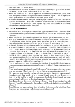 COMMUNAUTÉ MISSIONNAIRE CHRÉTIENNE INTERNATIONALE
SECRÉTARIAT ÉDITORIAL - (00225) 07 0775 4464 - 07 7798 1862 17 Juillet 2022 . 5
dans cette forêt ! Le feu de Dieu !
y Nous brûlons les arbres qu’on adore ! Nous délogeons les esprits qui habitent le creux
des arbres ! Esprit impur, va-t’en ! Sors et va-t’en ! Va !
y Esprit des forêts, va-t’en ! Tous les esprits des morts qui sont dans les bois sacrés, nous
vous délogeons ! Nous vous dispersons ! Nous libérons les captifs ! Tous les esprits des
forêts qui troublent les vies, vous êtes renversés, jugés, partez !
y Tous les esprits derrière les masques, vous êtes jugés ! Nous vous frappons avec tous les
pouvoirs de divination ! Nous vous taillons en pièces avec tous les esprits de serpents
qui vous permettent de deviner ! Nous jugeons le pouvoir de divination ! Nous cassons
les masques ! Nous brûlons les masques !
Lève ta main droite et dis :
y Au nom de Jésus, nous jugeons tout ce qu’on appelle culte aux morts ; nous déclarons
que les morts ne sont pas des dieux ! Nous libérons les familles de l’emprise des esprits
de mort !
y Esprit de mort, toi qui habites illégalement un corps et qui veux te cacher, va-t’en !
y Tout ce qu’on appelle esprit humain d’un être humain vivant ou mort, s’il y a quelqu’un
qui est possédé par un homme qui est vivant, je déclare que tu es libre ! Si quelqu’un
t’a possédé pour te contrôler, je déclare que tu es libre ! Je te sépare de lui !
y Si on a dit ton nom dans une secte, dans la franc-maçonnerie, la rose-croix, éckankar,
si on a donné ton nom quelque part, et qu’un démon t’a possédé, je déclare que tu es
libre ! Que ses œuvres soient détruites ! Toute personne dont le nom a été donné par
quelqu’un dans une secte, tu es libéré ! Démon qui a suivi une telle personne, Va-t’en !
y Si on t’a tendu un piège spirituel, et que tu es tombé dans ce piège sans le savoir, tu
es délivré !! Tout piège spirituel placé sur ton chemin et dans lequel tu es tombé, et
tu te retrouves au fond de l’eau ou dans le séjour des morts, que cet esprit soit jugé et
chassé !! Je proclame la délivrance de toute personne qui est tombée dans un piège
spirituel ! Jésus te rachète, Jésus te rachète !!!
y Si tu es un homme, un mari qu’on a envoûté et qui est devenu infidèle à sa femme, si
on t’a possédé et que tu as abandonné ta femme, tu es délivré ! Tu vas rentrer dans ton
foyer !
y Siuneprostituéeaenvoûtéuneépouselégalepourqu’ellesentecommedesexcréments,
pour que son mari l’abandonne ; je te plonge dans le sang de Jésus, tu es lavée !!
y S’il y a un esprit qui s’appelle mari de nuit, quel que soit ta forme, ton rang, un esprit
humain de mort, d’un reptile ; si tu es un mari de nuit ou une femme de nuit, tu es
jugé ! Je te détruis ! Tu es jugé !! Le mariage est fini, la Parole de Dieu dit que nous
sommes fiancés à Jésus, tu ne dois toucher aucune femme !
y Que chaque femme dise : « Je suis fiancée à Jésus » ! Mari de nuit, va-t’en ! Je suis
fiancée à Jésus ! Je n’ai jamais été d’accord avec toi ! Je mets fin à cette relation ! Je te
détruis !!
y Nous libérons les vrais mariages dans la lumière du jour, selon la volonté de Dieu.
Seigneur, que tous ceux qui veulent se cacher soient exposés !
 