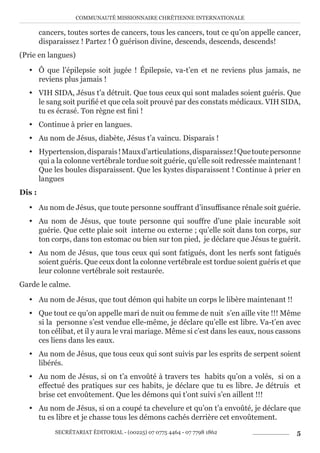 COMMUNAUTÉ MISSIONNAIRE CHRÉTIENNE INTERNATIONALE
SECRÉTARIAT ÉDITORIAL - (00225) 07 0775 4464 - 07 7798 1862 5
cancers, toutes sortes de cancers, tous les cancers, tout ce qu’on appelle cancer,
disparaissez ! Partez ! Ô guérison divine, descends, descends, descends!
(Prie en langues)
y Ô que l’épilepsie soit jugée ! Épilepsie, va-t’en et ne reviens plus jamais, ne
reviens plus jamais !
y VIH SIDA, Jésus t’a détruit. Que tous ceux qui sont malades soient guéris. Que
le sang soit purifié et que cela soit prouvé par des constats médicaux. VIH SIDA,
tu es écrasé. Ton règne est fini !
y Continue à prier en langues.
y Au nom de Jésus, diabète, Jésus t’a vaincu. Disparais !
y Hypertension,disparais!Mauxd’articulations,disparaissez!Quetoutepersonne
qui a la colonne vertébrale tordue soit guérie, qu’elle soit redressée maintenant !
Que les boules disparaissent. Que les kystes disparaissent ! Continue à prier en
langues
Dis :
y Au nom de Jésus, que toute personne souffrant d’insuffisance rénale soit guérie.
y Au nom de Jésus, que toute personne qui souffre d’une plaie incurable soit
guérie. Que cette plaie soit interne ou externe ; qu’elle soit dans ton corps, sur
ton corps, dans ton estomac ou bien sur ton pied, je déclare que Jésus te guérit.
y Au nom de Jésus, que tous ceux qui sont fatigués, dont les nerfs sont fatigués
soient guéris. Que ceux dont la colonne vertébrale est tordue soient guéris et que
leur colonne vertébrale soit restaurée.
Garde le calme.
y Au nom de Jésus, que tout démon qui habite un corps le libère maintenant !!
y Que tout ce qu’on appelle mari de nuit ou femme de nuit s’en aille vite !!! Même
si la personne s’est vendue elle-même, je déclare qu’elle est libre. Va-t’en avec
ton célibat, et il y aura le vrai mariage. Même si c’est dans les eaux, nous cassons
ces liens dans les eaux.
y Au nom de Jésus, que tous ceux qui sont suivis par les esprits de serpent soient
libérés.
y Au nom de Jésus, si on t’a envoûté à travers tes habits qu’on a volés, si on a
effectué des pratiques sur ces habits, je déclare que tu es libre. Je détruis et
brise cet envoûtement. Que les démons qui t’ont suivi s’en aillent !!!
y Au nom de Jésus, si on a coupé ta chevelure et qu’on t’a envoûté, je déclare que
tu es libre et je chasse tous les démons cachés derrière cet envoûtement.
 