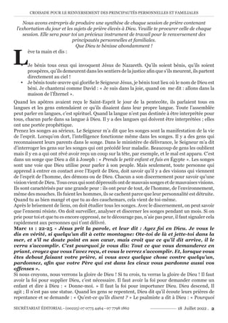 CROISADE POUR LE RENVERSEMENT DES PRINCIPAUTÉS PERSONNELLES ET FAMILIALES
SECRÉTARIAT ÉDITORIAL - (00225) 07 0775 4464 - 07 7798 1862 18 Juillet 2022 . 2
Nous avons entrepris de produire une synthèse de chaque session de prière contenant
l’exhortation du jour et les sujets de prière élevés à Dieu. Veuille te procurer celle de chaque
session. Elle sera pour toi un précieux instrument de travail pour le renversement des
principautés personnelles et familiales.
Que Dieu te bénisse abondamment !
L
ève ta main et dis :
y Je bénis tous ceux qui invoquent Jésus de Nazareth. Qu’ils soient bénis, qu’ils soient
prospères, qu’ils demeurent dans les sentiers de la justice afin que s’ils meurent, ils partent
directement au ciel !
y Je bénis toute œuvre qui glorifie le Seigneur Jésus, je bénis tout lieu où le nom de Dieu est
béni. Je chanterai comme David : « Je suis dans la joie, quand on me dit : allons dans la
maison de l’Éternel ».
Quand les apôtres avaient reçu le Saint-Esprit le jour de la pentecôte, ils parlaient tous en
langues et les gens entendaient ce qu’ils disaient dans leur propre langue. Toute l’assemblée
peut parler en langues, c’est spirituel. Quand la langue n’est pas destinée à être interprétée pour
tous, chacun parle dans sa langue à Dieu. Il y a des langues qui doivent être interprétées ; elles
ont une portée prophétique.
Prenez les songes au sérieux. Le Seigneur m’a dit que les songes sont la manifestation de la vie
de l’esprit. Lorsqu’on dort, l’intelligence fonctionne même dans les songes. Il y a des gens qui
reconnaissent leurs parents dans le songe. Dans le ministère de délivrance, le Seigneur m’a dit
d’interroger les gens sur les songes qui ont précédé leur maladie. Beaucoup de gens les oublient
mais il y en a qui ont rêvé avoir reçu un coup sur la tête, par exemple, et le mal est apparu. C’est
dans un songe que Dieu a dit à Joseph : « Prends le petit enfant et fuis en Égypte ». Les songes
sont une voie que Dieu utilise pour parler à son peuple. Mais seulement, toute personne qui
apprend à entrer en contact avec l’Esprit de Dieu, doit savoir qu’il y a des visions qui viennent
de l’esprit de l’homme, des démons ou de Dieu. Chacun a son discernement pour savoir qu’une
vision vient de Dieu. Tous ceux qui sont dépressifs ont de mauvais songes et de mauvaises visions.
Ils sont caractérisés par une grande peur : ils ont peur de tout, de l’homme, de l’environnement,
même des mouches. Ils fuient les hommes, ils se cachent parce que leur personnalité est détruite.
Quand tu as bien mangé et que tu as des cauchemars, cela vient de toi-même.
Après le brisement de liens, on doit étudier tous les songes. Avec le discernement, on peut savoir
que l’ennemi résiste. On doit surveiller, analyser et discerner les songes pendant un mois. Si on
prie pour toi et que tu es encore oppressé, ne te décourage pas, n’aie pas peur, il faut signaler cela
rapidement aux personnes qui t’ont délivré.
Marc 11 : 22-25 « Jésus prit la parole, et leur dit : Ayez foi en Dieu. Je vous le
dis en vérité, si quelqu’un dit à cette montagne: Ote-toi de là et jette-toi dans la
mer, et s’il ne doute point en son cœur, mais croit que ce qu’il dit arrive, il le
verra s’accomplir. C’est pourquoi je vous dis: Tout ce que vous demanderez en
priant, croyez que vous l’avez reçu, et vous le verrez s’accomplir. Et, lorsque vous
êtes debout faisant votre prière, si vous avez quelque chose contre quelqu’un,
pardonnez, afin que votre Père qui est dans les cieux vous pardonne aussi vos
offenses ».
Si nous croyons, nous verrons la gloire de Dieu ! Si tu crois, tu verras la gloire de Dieu ! Il faut
avoir la foi pour supplier Dieu, c’est nécessaire. Il faut avoir la foi pour demander comme un
enfant et dire à Dieu : « Donne-moi. » Il faut la foi pour importuner Dieu. Dieu descend, Il
agit ; Il n’est pas une statue. Quand les gens se repentent, Dieu dit qu’il écoute leurs prières de
repentance et se demande : « Qu’est-ce qu’ils disent ? » Le psalmiste a dit à Dieu : « Pourquoi
 