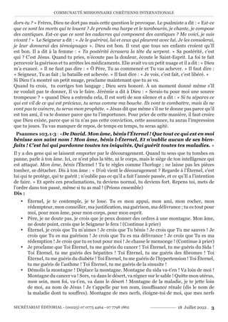 COMMUNAUTÉ MISSIONNAIRE CHRÉTIENNE INTERNATIONALE
SECRÉTARIAT ÉDITORIAL - (00225) 07 0775 4464 - 07 7798 1862 18 Juillet 2022 . 3
dors-tu ? » Frères, Dieu ne dort pas mais cette question le provoque. Le psalmiste a dit : « Est-ce
que ce sont les morts qui te louent ? Je prends ma harpe et le tambourin, je chante, je compose
des cantiques. Est-ce que ce sont les cadavres qui composent des cantiques ? Me voici, je suis
vivant ! » Le Seigneur a dit : « Je le guérirai, lui et ceux qui pleurent avec lui. Je les consolerai,
je leur donnerai des témoignages ». Dieu est bon. Il veut que tous ses enfants croient qu’Il
est bon. Il a dit à la femme : « Ta postérité écrasera la tête du serpent. » Sa postérité, c’est
qui ? C’est Jésus. Quand tu pries, n’écoute pas la douleur, écoute le Saint-Esprit. La foi te fait
percevoir la guérison et tu arrêtes les médicaments. Elie avait vu un petit nuage et il a dit : « Dieu
m’a exaucé. » Il ne faut pas dire : « Ô Père, Tu as commencé et Tu vas achever. » Il faut dire :
« Seigneur, Tu as fait ; la bataille est achevée. » Il faut dire : « Je vois, c’est fait, c’est libéré. »
Si Dieu t’a montré un petit nuage, proclame maintenant que tu as vu.
Quand tu crois, tu corriges ton langage ; Dieu sera honoré. À un moment donné même s’Il
ne voulait pas te donner, Il va le faire. Jérémie a dit à Dieu : « Serais-tu pour moi une source
trompeuse ? » quand Dieu a entendu cela, Il est sorti de son silence et a dit : « Si tu sépares ce
qui est vil de ce qui est précieux, tu seras comme ma bouche. Ils vont te combattre, mais ils ne
vont pas te vaincre, tu seras mon prophète. » Jésus dit que même s’il ne te donne pas parce qu’il
est ton ami, il va te donner parce que tu l’importunes. Pour prier de cette manière, il faut croire
que Dieu existe, parce que si tu n’as pas cette conviction, cette assurance, tu auras l’impression
que tu joues. Tu vas manquer de repos, de temps en temps, tu seras agité.
Psaumes 103.1-3 : «De David. Mon âme, bénis l’Éternel ! Que tout ce qui est en moi
bénisse son saint nom ! Mon âme, bénis l›Éternel, Et n’oublie aucun de ses bien-
faits ! C’est lui qui pardonne toutes tes iniquités, Qui guérit toutes tes maladies. »
Il y a des gens qui se laissent emporter par le découragement. Quand tu sens que tu tombes en
panne, parle à ton âme. Ici, ce n’est plus la tête, ni le corps, mais le siège de ton intelligence qui
est attaqué. Mon âme, bénis l’Éternel ! Tu te règles comme l’horloge ; ne laisse pas les pièces
tomber, se détacher. Dis à ton âme : « D’où vient le découragement ? Regarde à l’Éternel, c’est
lui qui te protège, qui te guérit ; n’oublie pas ce qu’il a fait l’année passée, et ce qu’Il a l’intention
de faire. » Et après ces proclamations, tu deviens normal, tu deviens fort. Repens toi, mets de
l’ordre dans ton passé, même si tu as mal ! (Prions ensemble)
Dis :
y Éternel, je te contemple, je te loue. Tu es mon appui, mon ami, mon rocher, mon
rédempteur, mon conseiller, ma justification, ma guérison, ma délivrance ; tu es tout pour
moi, pour mon âme, pour mon corps, pour mon esprit.
y Père, je ne doute pas, je crois que je peux donner des ordres à une montagne. Mon âme,
ne doute point, crois que le Seigneur le fera ! (Continue à prier)
y Éternel, je crois que Tu m’aimes ! Je crois que Tu bénis ! Je crois que Tu me sauves ! Je
crois que Tu es ma guérison ! Je crois que Tu es ma délivrance ! Je crois que Tu es ma
rédemption ! Je crois que tu es tout pour moi ! Je chasse le mensonge ! (Continue à prier)
y Je proclame que Toi Éternel, tu me guéris du cancer ! Toi Éternel, tu me guéris du Sida !
Toi Éternel, tu me guéris des hépatites ! Toi Éternel, tu me guéris des fibromes ! Toi
Éternel, tu me guéris du diabète ! Toi Éternel, tu me guéris de l’hypertension ! Toi Éternel,
tu me guéris de l’asthme ! Toi Éternel, tu me guéris de la sinusite !
y Démolis la montagne ! Déplace la montagne. Montagne du sida va-t’en ! Va loin de moi !
Montagne du cancer va ! Sors, va dans le désert, va régner sur le sable ! Quitte mon utérus,
mon sein, mon foi, va-t’en, va dans le désert ! Montagne de la maladie, je te jette loin
de moi, au nom de Jésus ! Je t’appelle par ton nom, insuffisance rénale (dis le nom de
la maladie dont tu souffres). Montagne de mes nerfs, éloigne-toi de moi, que mes nerfs
 