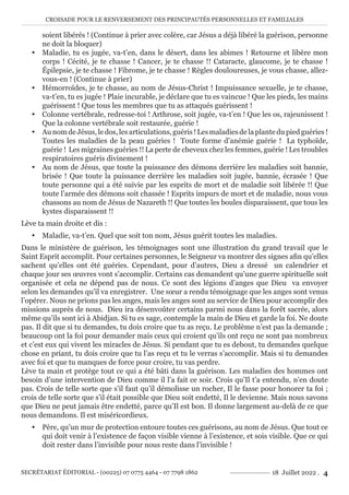 CROISADE POUR LE RENVERSEMENT DES PRINCIPAUTÉS PERSONNELLES ET FAMILIALES
SECRÉTARIAT ÉDITORIAL - (00225) 07 0775 4464 - 07 7798 1862 18 Juillet 2022 . 4
soient libérés ! (Continue à prier avec colère, car Jésus a déjà libéré la guérison, personne
ne doit la bloquer)
y Maladie, tu es jugée, va-t’en, dans le désert, dans les abimes ! Retourne et libère mon
corps ! Cécité, je te chasse ! Cancer, je te chasse !! Cataracte, glaucome, je te chasse !
Épilepsie, je te chasse ! Fibrome, je te chasse ! Règles douloureuses, je vous chasse, allez-
vous-en ! (Continue à prier)
y Hémorroïdes, je te chasse, au nom de Jésus-Christ ! Impuissance sexuelle, je te chasse,
va-t’en, tu es jugée ! Plaie incurable, je déclare que tu es vaincue ! Que les pieds, les mains
guérissent ! Que tous les membres que tu as attaqués guérissent !
y Colonne vertébrale, redresse-toi ! Arthrose, soit jugée, va-t’en ! Que les os, rajeunissent !
Que la colonne vertébrale soit restaurée, guérie !
y AunomdeJésus,ledos,lesarticulations,guéris!Lesmaladiesdelaplantedupiedguéries!
Toutes les maladies de la peau guéries ! Toute forme d’anémie guérie ! La typhoïde,
guérie ! Les migraines guéries !! La perte de cheveux chez les femmes, guérie ! Les troubles
respiratoires guéris divinement !
y Au nom de Jésus, que toute la puissance des démons derrière les maladies soit bannie,
brisée ! Que toute la puissance derrière les maladies soit jugée, bannie, écrasée ! Que
toute personne qui a été suivie par les esprits de mort et de maladie soit libérée !! Que
toute l’armée des démons soit chassée ! Esprits impurs de mort et de maladie, nous vous
chassons au nom de Jésus de Nazareth !! Que toutes les boules disparaissent, que tous les
kystes disparaissent !!
Lève ta main droite et dis :
y Maladie, va-t’en. Quel que soit ton nom, Jésus guérit toutes les maladies.
Dans le ministère de guérison, les témoignages sont une illustration du grand travail que le
Saint Esprit accomplit. Pour certaines personnes, le Seigneur va montrer des signes afin qu’elles
sachent qu’elles ont été guéries. Cependant, pour d’autres, Dieu a dressé un calendrier et
chaque jour ses œuvres vont s’accomplir. Certains cas demandent qu’une guerre spirituelle soit
organisée et cela ne dépend pas de nous. Ce sont des légions d’anges que Dieu va envoyer
selon les demandes qu’il va enregistrer. Une sœur a rendu témoignage que les anges sont venus
l’opérer. Nous ne prions pas les anges, mais les anges sont au service de Dieu pour accomplir des
missions auprès de nous. Dieu ira désenvoûter certains parmi nous dans la forêt sacrée, alors
même qu’ils sont ici à Abidjan. Si tu es sage, contemple la main de Dieu et garde la foi. Ne doute
pas. Il dit que si tu demandes, tu dois croire que tu as reçu. Le problème n’est pas la demande ;
beaucoup ont la foi pour demander mais ceux qui croient qu’ils ont reçu ne sont pas nombreux
et c’est eux qui vivent les miracles de Jésus. Si pendant que tu es debout, tu demandes quelque
chose en priant, tu dois croire que tu l’as reçu et tu le verras s’accomplir. Mais si tu demandes
avec foi et que tu manques de force pour croire, tu vas perdre.
Lève ta main et protège tout ce qui a été bâti dans la guérison. Les maladies des hommes ont
besoin d’une intervention de Dieu comme il l’a fait ce soir. Crois qu’Il t’a entendu, n’en doute
pas. Crois de telle sorte que s’il faut qu’il démolisse un rocher, Il le fasse pour honorer ta foi ;
crois de telle sorte que s’il était possible que Dieu soit endetté, Il le devienne. Mais nous savons
que Dieu ne peut jamais être endetté, parce qu’Il est bon. Il donne largement au-delà de ce que
nous demandons. Il est miséricordieux.
y Père, qu’un mur de protection entoure toutes ces guérisons, au nom de Jésus. Que tout ce
qui doit venir à l’existence de façon visible vienne à l’existence, et sois visible. Que ce qui
doit rester dans l’invisible pour nous reste dans l’invisible !
 