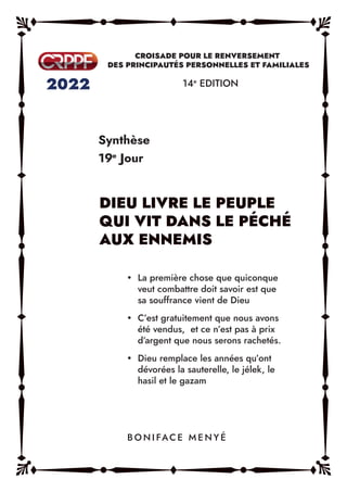 Synthèse
19e
Jour
14e
EDITION
y La première chose que quiconque
veut combattre doit savoir est que
sa souffrance vient de Dieu
y C’est gratuitement que nous avons
été vendus, et ce n’est pas à prix
d’argent que nous serons rachetés.
y Dieu remplace les années qu’ont
dévorées la sauterelle, le jélek, le
hasil et le gazam
B O N I FAC E M E N Y É
 