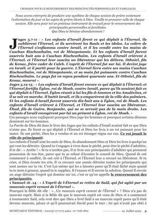 CROISADE POUR LE RENVERSEMENT DES PRINCIPAUTÉS PERSONNELLES ET FAMILIALES
SECRÉTARIAT ÉDITORIAL - (00225) 07 0775 4464 - 07 7798 1862 19 Juillet 2022 . 2
Nous avons entrepris de produire une synthèse de chaque session de prière contenant
l’exhortation du jour et les sujets de prière élevés à Dieu. Veuille te procurer celle de chaque
session. Elle sera pour toi un précieux instrument de travail pour le renversement des
principautés personnelles et familiales.
Que Dieu te bénisse abondamment !
J
uges 3.7-11 : « Les enfants d’Israël firent ce qui déplaît à l’Éternel, ils
oublièrent l’Éternel, et ils servirent les Baals et les idoles. La colère de
l’Éternel s’enflamma contre Israël, et il les vendit entre les mains de
Cuschan Rischeathaïm, roi de Mésopotamie. Et les enfants d’Israël furent
asservis huit ans à Cuschan Rischeathaïm. Les enfants d’Israël crièrent à
l’Éternel, et l’Éternel leur suscita un libérateur qui les délivra, Othniel, fils
de Kenaz, frère cadet de Caleb. L’esprit de l’Éternel fut sur lui. Il devint juge
en Israël, et il partit pour la guerre. L’Éternel livra entre ses mains Cuschan
Rischeathaïm, roi de Mésopotamie, et sa main fut puissante contre Cuschan
Rischeathaïm. Le pays fut en repos pendant quarante ans. Et Othniel, fils de
Kenaz, mourut ».
Juges 3.12-15 : « Les enfants d’Israël firent encore ce qui déplaît à l’Éternel; et
l’Éternel fortifia Églon, roi de Moab, contre Israël, parce qu’ils avaient fait ce
qui déplaît à l’Éternel. Églon réunit à lui les fils d›Ammon et les Amalécites, et
il se mit en marche. Il battit Israël, et ils s›emparèrent de la ville des palmiers.
Et les enfants d›Israël furent asservis dix-huit ans à Églon, roi de Moab. Les
enfants d’Israël crièrent à l’Éternel, et l’Éternel leur suscita un libérateur,
Éhud, fils de Guéra, Benjamite, qui ne se servait pas de la main droite. Les
enfants d’Israël envoyèrent par lui un présent à Églon, roi de Moab. »
Ces passages nous expliquent pourquoi Dieu juge les hommes et pourquoi certains démons
dominent sur les hommes.
La Parole de Dieu dit dans le livre des Juges que les enfants d’Israël avaient fait ce que Dieu
n’aime pas. Ils firent ce qui déplaît à l’Éternel et Dieu les livra à un roi puissant pour les
mater. Ils ont péché, Dieu les a vendus et un roi étranger régna sur eux. Ce roi jouait le
rôle de principauté.
Les enfants d’Israël sont les amis de Dieu, ils abandonnent Dieu et Dieu les livre à quelqu’un
qui veut les détruire. Quand tu t’engages à vivre dans le péché, peut-être le péché d’adultère,
Il te dit : « Arrête ! » Si tu n’arrêtes pas, Il te livre aux principautés d’adultère qui prennent
possession de ton être, parce que tu as refusé d’écouter le conseil de Dieu. Quand ils ont
commencé à souffrir, ils ont crié à l’Éternel, et l’Éternel leur a envoyé un libérateur. Si tu
cries, si Dieu écoute tes cris, Il va envoyer une armée détruire toutes les principautés qui
sont assises sur ta vie. C’est Lui-même qui les a laissées parce qu’Il était fâché mais quand
tu te mets à genoux, quand tu le supplies, Il t’exauce et Il envoie la solution. Quand Il envoie
un ange détruire l’esprit qui domine sur toi, c’est ce qu’on appelle le renversement des
principautés.
1 Samuel 16 .14 : « L’Esprit de l›Éternel se retira de Saül, qui fut agité par un
mauvais esprit venant de l›Éternel ».
Pourquoi la Bible dit elle : «…Un mauvais esprit venant de l’Éternel » ? Dieu n’a pas de
mauvais esprit. Mais si la Bible dit que le mauvais esprit est venu de Dieu et a commencé
à tourmenter Saül, cela veut dire que Dieu a livré Saül à un mauvais esprit parce qu’il était
devenu mauvais, jaloux et qu’il poursuivait David pour le tuer ; lui qui n’avait pas obéi à
 