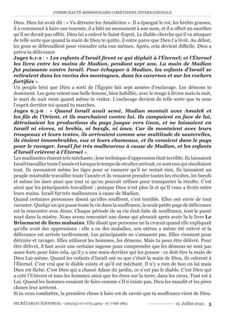 COMMUNAUTÉ MISSIONNAIRE CHRÉTIENNE INTERNATIONALE
SECRÉTARIAT ÉDITORIAL - (00225) 07 0775 4464 - 07 7798 1862 19 Juillet 2022 . 3
Dieu. Dieu lui avait dit : « Va détruire les Amalécites ». Il a épargné le roi, les brebis grasses,
il a commencé à faire une tournée, il a bâti un monument à son nom, et il a offert un sacrifice
qu’il ne devait pas offrir. Dieu lui a enlevé le Saint-Esprit. Le diable cherche qui il va attaquer
de telle sorte que quand la main de Dieu te quitte, il entre parce que Dieu t’a livré. Au début,
les gens se débrouillent pour résoudre cela eux-mêmes. Après, cela devient difficile. Dieu a
prévu ta délivrance
Juges 6.1-2 : « Les enfants d’Israël firent ce qui déplaît à l’Éternel; et l’Éternel
les livra entre les mains de Madian, pendant sept ans. La main de Madian
fut puissante contre Israël. Pour échapper à Madian, les enfants d’Israël se
retiraient dans les ravins des montagnes, dans les cavernes et sur les rochers
fortifiés ».
Un peuple béni que Dieu a sorti de l’Égypte fait sept années d’esclavage. Les démons te
dominent. Les gens voient une belle femme, bien habillée, avec le rouge à lèvres mais la nuit,
le mari de nuit vient quand même te visiter. L’esclavage devient de telle sorte que tu sens
l’esprit derrière toi quand tu marches.
Juges 6.3-6 : « Quand Israël avait semé, Madian montait avec Amalek et
les fils de l’Orient, et ils marchaient contre lui. Ils campaient en face de lui,
détruisaient les productions du pays jusque vers Gaza, et ne laissaient en
Israël ni vivres, ni brebis, ni bœufs, ni ânes. Car ils montaient avec leurs
troupeaux et leurs tentes, ils arrivaient comme une multitude de sauterelles,
ils étaient innombrables, eux et leurs chameaux, et ils venaient dans le pays
pour le ravager. Israël fut très malheureux à cause de Madian, et les enfants
d’Israël crièrent à l’Éternel ».
Les madianites étaient très méchants ; leur technique d’oppression était terrible. Ils laissaient
Israëltravaillertoutel’annéeetlorsqueletempsderécolterarrivait,cesonteuxquirécoltaient
tout. Ils secouaient même les tiges pour se rassurer qu’il ne restait rien. Ils laissaient un
peuple misérable travailler toute l’année et ils venaient prendre toutes les récoltes, les bœufs
et même les ânes ainsi que tout ce qu’on pouvait utiliser pour transporter la récolte. C’est
ainsi que les principautés travaillent ; puisque Dieu n’est plus là et qu’Il vous a livrés entre
leurs mains. Israël fut très malheureux à cause de Madian.
Quand certaines personnes disent qu’elles souffrent, c’est terrible. Elles ont envie de tout
raconter. Quelqu’un qui passe toute la vie dans la souffrance, la seule petite page de délivrance
est la rencontre avec Jésus. Chaque période de sa vie était faite de souffrance, tout le passé
noyé dans la misère. Nous avons rencontré une dame qui pleurait après avoir lu le livre Le
Brisement de liens malsains. Elle disait que personne ne la croyait quand elle expliquait
qu’elle avait des oppressions : elle a eu des maladies, son utérus a même été enlevé et la
délivrance est arrivée tardivement. Les principautés ne s’amusent pas. Elles viennent pour
détruire et ravager. Elles utilisent les hommes, les démons. Mais tu peux être délivré. Pour
être délivré, il faut avoir une certaine sagesse pour comprendre que les démons ne sont pas
assez forts pour faire cela, qu’il y a une main derrière qui les pousse : ce doit être la main de
Dieu Lui-même. Quand les enfants d’Israël ont su que c’était la main de Dieu, ils crièrent à
l’Éternel. C’est vrai que le diable existe et qu’il est méchant. Il n’y a rien de bon en lui mais
Dieu est fâché. C’est Dieu qui a chassé Adam du jardin, ce n’est pas le diable. C’est Dieu qui
a créé l’Univers et tous les hommes ainsi que les êtres sur la terre, dans les cieux, Tout est à
Lui. Quand les hommes essaient de faire comme s’Il n’existe pas, Dieu les maudit et les pires
choses leur arrivent.
Si tu veux combattre, la première chose à faire est de savoir que ta souffrance vient de Dieu.
 