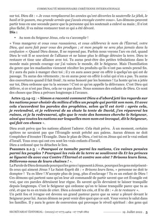 COMMUNAUTÉ MISSIONNAIRE CHRÉTIENNE INTERNATIONALE
SECRÉTARIAT ÉDITORIAL - (00225) 07 0775 4464 - 07 7798 1862 19 Juillet 2022 . 5
sur toi. Dieu dit : « Je vous remplacerai les années qu’ont dévorées la sauterelle Le jélek, le
hasil et le gazam, ma grande armée que j’avais envoyée contre vous». Les démons peuvent
partir tous en une seconde parce que la personne qui les soutenait a enlevé sa main ; Il n’est
plus fâché, Il va même restaurer tout ce qui a été dévoré.
Dis :
y Au nom du Seigneur Jésus, cela va s’accomplir !
« Vous mangerez et vous vous rassasierez, et vous célébrerez le nom de l’Éternel, votre
Dieu, qui aura fait pour vous des prodiges ; et mon peuple ne sera plus jamais dans la
confusion »: Quand Dieu donne, Il ne reprend pas. Parfois nous voyons l’arc en ciel, quand
Dieu le voit Il se souvient de l’alliance et ne laisse plus le déluge détruire la terre. Dieu te
restaure et tisse une alliance avec toi. Tu auras peut-être des petites tribulations dans le
monde mais prends courage car j’ai vaincu le monde, dit le Seigneur. Mais l’humiliation
du genre que les madianites viennent récolter les produits qu’ils n’ont pas semés prend fin.
Il y aura du pain à manger chez toi ; il y en aura assez pour en offrir à quelqu’un qui est de
passage. Tu auras des vêtements ; tu en auras pour en offrir à celui qui n’en a pas. Tu auras
des couvertures quand il fait froid ; tu seras honoré par les hommes ! La honte qu’on a jetée
sur toi, Dieu ordonne que tu la secoues ! C’est ce qu’on appelle la délivrance. C’est Dieu qui
délivre, si ce n’est pas Dieu, cela ne va pas durer. Nous sommes des enfants de Dieu. Ce sont
des choses que Dieu a prévues longtemps à l’avance.
Actes 15.14-15 : « Simon a raconté comment Dieu a d’abord jeté les regards sur
les nations pour choisir du milieu d’elles un peuple qui portât son nom. Et avec
cela s’accordent les paroles des prophètes, selon qu’il est écrit : après cela,
je reviendrai, et je relèverai de sa chute la tente de David, j’en réparerai les
ruines, et je la redresserai, afin que le reste des hommes cherche le Seigneur,
ainsi que toutes les nations sur lesquelles mon nom est invoqué, dit le Seigneur,
qui fait ces choses ».
Dieu avait prévu que les nations allaient l’adorer. Cela était prévu. À un moment, certains
apôtres ne savaient pas que l’Évangile serait prêché aux païens. Aucun démon ne doit
t’empêcher d’écouter l’Évangile. Dans le plan de Dieu, c’est toi en Jésus qui est le vrai enfant
d’Israël. Tous ceux qui ont cru sont les vrais enfants d’Israël.
Dieu a ordonné que tu détaches le lien.
Psaumes 2.1-3 : « Pourquoi ce tumulte parmi les nations, Ces vaines pensées
parmi les peuples ? Pourquoi les rois de la terre se soulèvent-ils Et les princes
se liguent-ils avec eux Contre l’Éternel et contre son oint ? Brisons leurs liens,
Délivrons-nous de leurs chaînes ! ».
LaParoledeDieudemandepourquoilesgenss’opposentàJésus,pourquoilesgensméprisent-
ils ceux qui aiment Jésus ? Le Saint-Esprit dit : « Brisons leurs liens, » personne ne doit te
dompter ! Tu es libre ! N’accepte plus de joug, plus d’esclavage ! Tu es un enfant de Dieu !
Ces démons qui partent sans qu’on leur ait commandé de partir savent que cet Évangile est
vrai, que ces paroles détruisent leur règne. Ils savent qu’ils devraient te laisser tranquille
depuis longtemps. C’est le Seigneur qui ordonne qu’on te laisse tranquille parce que tu as
crié, et que tu es en train de crier. Dieu a écouté tes cris, et Il te dit : « Je te restaure ».
Un petit fou et ivrogne est devenu un grand pasteur parce que sa sœur a pleuré devant le
Seigneur pour lui. Aucun démon ne peut venir dire quoi que ce soit. Vous verrez le salut dans
les familles. Il y aura le genre de conversion qui provoque le réveil spirituel : des gens qui
 