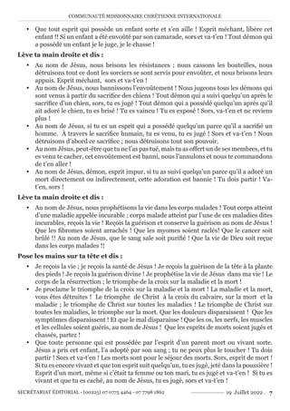 COMMUNAUTÉ MISSIONNAIRE CHRÉTIENNE INTERNATIONALE
SECRÉTARIAT ÉDITORIAL - (00225) 07 0775 4464 - 07 7798 1862 19 Juillet 2022 . 7
y Que tout esprit qui possède un enfant sorte et s’en aille ! Esprit méchant, libère cet
enfant !! Si un enfant a été envoûté par son camarade, sors et va-t’en ! Tout démon qui
a possédé un enfant je le juge, je le chasse !
Lève ta main droite et dis :
y Au nom de Jésus, nous brisons les résistances ; nous cassons les bouteilles, nous
détruisons tout ce dont les sorciers se sont servis pour envoûter, et nous brisons leurs
appuis. Esprit méchant, sors et va-t’en !
y Au nom de Jésus, nous bannissons l’envoûtement ! Nous jugeons tous les démons qui
sont venus à partir du sacrifice des chiens ! Tout démon qui a suivi quelqu’un après le
sacrifice d’un chien, sors, tu es jugé ! Tout démon qui a possédé quelqu’un après qu’il
ait adoré le chien, tu es brisé ! Tu es vaincu ! Tu es exposé ! Sors, va-t’en et ne reviens
plus !
y Au nom de Jésus, si tu es un esprit qui a possédé quelqu’un parce qu’il a sacrifié un
homme. À travers le sacrifice humain, tu es venu, tu es jugé ! Sors et va-t’en ! Nous
détruisons d’abord ce sacrifice ; nous détruisons tout son pouvoir.
y Au nom Jésus, peut-être que tu ne l’as pas tué, mais tu as offert un de ses membres, et tu
es venu te cacher, cet envoûtement est banni, nous l’annulons et nous te commandons
de t’en aller !
y Au nom de Jésus, démon, esprit impur, si tu as suivi quelqu’un parce qu’il a adoré un
mort directement ou indirectement, cette adoration est bannie ! Tu dois partir ! Va-
t’en, sors !
Lève ta main droite et dis :
y Au nom de Jésus, nous prophétisons la vie dans les corps malades ! Tout corps atteint
d’une maladie appelée incurable ; corps malade atteint par l’une de ces maladies dites
incurables, reçois la vie ! Reçois la guérison et conserve la guérison au nom de Jésus !
Que les fibromes soient arrachés ! Que les myomes soient raclés! Que le cancer soit
brûlé !! Au nom de Jésus, que le sang sale soit purifié ! Que la vie de Dieu soit reçue
dans les corps malades !!
Pose les mains sur ta tête et dis :
y Je reçois la vie ; je reçois la santé de Jésus ! Je reçois la guérison de la tête à la plante
des pieds ! Je reçois la guérison divine ! Je prophétise la vie de Jésus dans ma vie ! Le
corps de la résurrection ; le triomphe de la croix sur la maladie et la mort !
y Je proclame le triomphe de la croix sur la maladie et la mort ! La maladie et la mort,
vous êtes détruites ! Le triomphe de Christ à la croix du calvaire, sur la mort et la
maladie ; le triomphe de Christ sur toutes les maladies ! Le triomphe de Christ sur
toutes les maladies, le triomphe sur la mort. Que les douleurs disparaissent ! Que les
symptômes disparaissent ! Et que le mal disparaisse ! Que les os, les nerfs, les muscles
et les cellules soient guéris, au nom de Jésus ! Que les esprits de morts soient jugés et
chassés, partez !
y Que toute personne qui est possédée par l’esprit d’un parent mort ou vivant sorte.
Jésus a pris cet enfant, l’a adopté par son sang ; tu ne peux plus le toucher ! Tu dois
partir ! Sors et va-t’en ! Les morts sont pour le séjour des morts. Sors, esprit de mort !
Si tu es encore vivant et que ton esprit suit quelqu’un, tu es jugé, jeté dans la poussière !
Esprit d’un mort, même si c’était ta femme ou ton mari, tu es jugé et va-t’en ! Si tu es
vivant et que tu es caché, au nom de Jésus, tu es jugé, sors et va-t’en !
 
