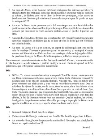 CROISADE POUR LE RENVERSEMENT DES PRINCIPAUTÉS PERSONNELLES ET FAMILIALES
SECRÉTARIAT ÉDITORIAL - (00225) 07 0775 4464 - 07 7798 1862 6
y Au nom de Jésus, si un homme méchant pratiquant les sciences occultes t’a
amené à faire des pratiques sexuelles abominables et que pour cela les démons
te suivent, je déclare que tu es libre. Je brise ces pratiques, je les casse, et
j’ordonne aux démons qui te suivent à cause de ces pratiques de partir et que
tu sois purifié !!!
y Au nom de Jésus, toute personne qui a été amenée par un sataniste à faire des
pratiques sexuelles abominables, je proclame que Jésus a pitié de toi. Aucun des
démons qui t’ont suivi ne reste. Jésus te justifie. Jésus te purifie, Il purifie ton
âme.
y Au nom de Jésus, toute femme que les satanistes ont envoûtée par des pratiques
sexuelles magiques, je déclare que tu es libre et tous les liens qui ont été tissés
sur toi sont brisés.
y Au nom de Jésus, s’il y a un démon, un esprit de célibat qui s’est tenu sur la
voie du mariage d’une seule personne parmi les semeurs ; tu es frappé. Chaque
semeur est libéré et nous libérons les vrais mariages. Je brise le joug du célibat.
Je proclame le règne de Jésus. Je taille en pièces, je libère chaque personne.
Tu as souvent mené des combats seul et l’ennemi a résisté. Ce soir, nous mettons fin
à cela. La prière sera la suivante : partout où il y a eu une résistante quand un frère
priait seul, que le Seigneur la renverse maintenant.
Dis :
y Ô Père, Tu nous as rassemblés dans le corps de Ton Fils Jésus ; nous sommes
un. D’un commun accord, nous nous levons contre toute résistance rencontrée
pendant que nous priions individuellement. Aujourd’hui, nous sommes unis
pour renverser ces résistances ; que rien ne reste debout contre nous. Que ce
soit dans le séjour de morts, sur la terre, sous les eaux, dans les abîmes, dans
les montagnes, sous les collines, dans les océans, que rien ne reste debout. Que
toute résistance s’écroule, que les appuis d’orgueil soit brisés, que les puissances
soient ébranlées, que le séjour des morts soit dans la tourmente, que dans les
abîmes, le feu de Dieu tourmente tous nos ennemis. Que les racines, les trônes,
les dignités, les puissances soient ébranlés, parce que le peuple de Dieu crie et
appelle son Dieu au secours, et que le silence se fasse sur la terre.
Dis :
y Jésus est Seigneur, Il est Roi, Il est règne.
y J’aime Jésus. Ô Jésus, je te donne à ma famille. Ma famille appartient à Jésus.
y Au nom de Jésus, j’ouvre les portes de ma famille à l’évangile, aux disciples de
Jésus, aux apôtres de Jésus !!!
Amen !
 