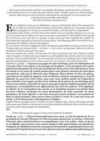 CROISADE POUR LE RENVERSEMENT DES PRINCIPAUTÉS PERSONNELLES ET FAMILIALES
SECRÉTARIAT ÉDITORIAL - (00225) 07 0775 4464 - 07 7798 1862 20 Juillet 2022 . 2
Nous avons entrepris de produire une synthèse de chaque session de prière contenant
l’exhortation du jour et les sujets de prière élevés à Dieu. Veuille te procurer celle de chaque
session. Elle sera pour toi un précieux instrument de travail pour le renversement des
principautés personnelles et familiales.
Que Dieu te bénisse abondamment !
E
s-tu capable de croire que tu obtiendras ce que tu as demandé à Dieu? Si tu manques de
foi, tu crées un obstacle inutile. Certains ont été bénis, mais ils n’y croient pas. Lorsque
Dieu accomplira ces choses au courant de l’année, c’est alors qu’ils se repentiront.
La première chose à faire, c’est de croire en toi-même. Tu es ce que Dieu dit que tu es; tu n’es
pas ce tu penses de toi-même ou ce que tu ressens te concernant. Il faut d’abord croire quand
tu te lèves pour prier que Dieu t’a accepté; tu dois croire que Dieu t’appelle Son enfant. Tu
dois croire que c’est pour toi seul qu’Il a envoyé Jésus. Paul disait que Dieu s’est révélé à lui, le
persécuteur de l’Église, le dernier des apôtres.
Il y a un niveau où tu dois t’approprier la foi; tu laisses les généralités et tu dis que Jésus t’aime.
Tu dois croire que lorsque tu dis : « Je brise! », c’est vrai et c’est puissant. Mais si tu le dis en
tremblant, l’ennemi saura que tu as peur.
Nous ne sommes rien. Jésus a dit que sans Lui nous ne pouvons rien faire. Quand le diable
veut te tromper, il te fait croire que comme tu as prié pendant deux heures, alors tu es devenu
puissant. Tu es un enfant de Dieu. Tu n’es rien mais en Jésus, tu es quelque chose. Même Satan
sait que quand quelqu’un croit en Jésus et qu’il se voit en Jésus, il ne peut rien lui faire.
Éphésiens 1.14-22 : « Lequel est un gage de notre héritage, pour la rédemption de
ceux que Dieu s’est acquis, à la louange de Sa gloire. C’est pourquoi moi aussi,
ayant entendu parler de votre foi au Seigneur Jésus et de votre charité pour tous
les saints, je ne cesse de rendre grâces pour vous, faisant mention de vous dans
mes prières, afin que le Dieu de notre Seigneur Jésus-Christ, le Père de gloire,
vous donne un esprit de sagesse et de révélation, dans Sa connaissance, et qu’Il
illumine les yeux de votre cœur, pour que vous sachiez quelle est l’espérance
qui s’attache à son appel, quelle est la richesse de la gloire de son héritage qu’il
réserve aux saints, et quelle est envers nous qui croyons l’infinie grandeur de Sa
puissance, se manifestant avec efficacité par la vertu de sa force. Il l’a déployée
en Christ, en le ressuscitant des morts, et en le faisant asseoir à sa droite dans
les lieux célestes, au-dessus de toute domination, de toute autorité, de toute
puissance, de toute dignité, et de tout nom qui se peut nommer, non seulement
dans le siècle présent, mais encore dans le siècle à venir. Il a tout mis sous ses
pieds, et il l’a donné pour chef suprême à l’Église ».
L’apôtre Paul avait appris qu’il y avait des croyants à Éphèse alors, il leur a dit qu’ils sont déjà
riches parce que Dieu les a bénis; qu’ils sont même déjà des enfants de Dieu et qu’il prie pour
eux pour qu’ils aient la sagesse de comprendre.
Dis :
y Ô Père! Donne-moi la sagesse! Donne-moi l’esprit de révélation!
Exode 34 : 5-12 : « L’Éternel descendit dans une nuée, se tint là auprès de lui, et
proclama le nom de l’Éternel. Et l’Éternel passa devant lui, et s’écria: L’Éternel,
l’Éternel, Dieu miséricordieux et compatissant, lent à la colère, riche en bonté
et en fidélité, qui conserve son amour jusqu’à mille générations, qui pardonne
l’iniquité,larébellionetlepéché,maisquinetientpointlecoupablepourinnocent,
etquipunitl’iniquitédespèressurlesenfantsetsurlesenfantsdesenfantsjusqu’à
 