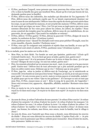 COMMUNAUTÉ MISSIONNAIRE CHRÉTIENNE INTERNATIONALE
SECRÉTARIAT ÉDITORIAL - (00225) 07 0775 4464 - 07 7798 1862 20 Juillet 2022 . 5
y Ô Père, pardonne l’orgueil, nous pensons que nous pouvons être riches sans Toi ! (Et
s’il y a dans ta famille des gens qui insultent Dieu, disant qu’ils n’ont pas besoin de Lui,
demande pardon pour ta famille).
y Ô Père, délivre-nous des infirmités, des maladies qui découlent de Tes jugements ! Ô
Père, délivre-nous des méchants esprits que Tu as laissés expressément dominer sur
nous à cause de nos méchancetés ! Délivre-nous des esprits de morts qui sont entrés dans
les corps, ou qui ont hanté les maisons, et ont arraché des maisons ! Ô Père, délivre-nous
de tout esprit qui règne sur nous ! Père, c’est Toi qui nous as jugés parce que nous nous
sommes détournés de Tes voies pour adorer les crânes, les arbres, les reptiles ! Nous
avons construit des temples pour les pythons, délivre-nous de ces malédictions, de ces
pauvretés, de cet opprobre ! Que toutes les maladies se retirent !
y Ô Père, délivre ! Ô Père guéris ! Ô Père, détruis la pauvreté ! Ô Père, éloigne de nous la
misère, la confusion de face ! (Continue à prier).
y Père, pardonne-nous ! Quand Tes disciples sont venus pour prêcher l’Évangile, nous les
avons maudits, chassés, insultés ! Pardonne-nous !
y Ô Père, ceux qui Te craignent sont méprisés et rejetés dans ma famille, et ceux qui Te
maudissent sont aimés et adorés, Ô Père, pardonne-nous ! (Continue à prier).
Si tu es malade, pose les mains sur ta tête et dis :
y Mon Père, tu étais fâché. Tes bontés ne sont pas épuisées, guéris-moi ! (Crois qu’il
t’entend) Guéris-moi ; Tu es le Seul qui peux m’aider, guéris-moi, guéris-moi !
y Ô Père, exauce-moi ! Je n’ai personne d’autre sur la terre et dans les cieux ; je n’ai que
toi seul ! Éloigne de moi ce joug ! Je suis ton enfant, guéris-moi !
y Père, les ennemis attendent qu’on annonce ma mort, mais je sais que tu n’as pas encore
parlé. Guéris-moi ! Délivre-moi de tout adversaire qui a pris autorité pendant que tu
étais en colère contre nous. Ordonne que je vive ! Ordonne que je sois guéri !
y Ô Père, juge-les selon ta justice et délivre-moi de l’esclavage, car ta miséricorde se
renouvelle et tes bontés ne sont pas à leur terme ! Seigneur, je suis là, je ne suis pas revenu
pour partir ! Je suis revenu pour te servir, mais je reviens pauvre et misérable, malade !
Je plaide pour que tu me visites ! Que tu me guérisses ! Je t’invoque ce soir en tant que
mon Père, Ô Père, exauce-nous ce soir ! Brise le joug de la pauvreté, de l’opprobre !
Nous voici revenus à toi, appauvris, dépouillés, affaiblis, malades ! Restaure-nous dans
Ta grâce !
y Père, je reçois ta vie, je la reçois dans mon esprit ! Je reçois ta vie dans mon âme ! Je
reçois ta vie dans mon corps ! Je reçois ta vie dans mon esprit ! Je reçois ta vie dans mon
corps !
Dis :
y Au nom de Jésus, je refuse l’adoration de mes parents ! Je refuse d’être sorcier ! Je refuse
d’adorer les serpents ! Je refuse d’adorer les morts ! Je refuse d’adorer les masques ! Je
refuse d’adorer les eaux ! Je refuse d’adorer la terre ! Je refuse d’adorer les arbres ! Je
refuse d’adorer les reptiles ! Je le refuse ! Je donne ma famille à Jésus ! Je donne mon
mari, ma femme, les enfants, mes frères, mes sœurs, toute la famille, tout le village à
Jésus !
y Au nom de Jésus, avec l’autorité que Jésus nous a donnée, nous détruisons les œuvres
du diable ! Jésus est venu détruire les œuvres du diable ! L’apôtre Paul a dit : « Je prie
que vous voyez la puissance que Dieu a utilisée pour ressusciter Jésus d’entre les morts,
cette puissance habite en vous ».
 