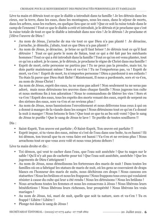 CROISADE POUR LE RENVERSEMENT DES PRINCIPAUTÉS PERSONNELLES ET FAMILIALES
SECRÉTARIAT ÉDITORIAL - (00225) 07 0775 4464 - 07 7798 1862 20 Juillet 2022 . 6
Lève ta main et détruis tout ce que le diable a introduit dans ta famille ! Je les détruis dans les
cieux, sur la terre, dans les eaux, dans les montagnes, sous les eaux, dans le séjour de morts,
dans les arbres, sous les rochers, en quelque lieu que ce soit ! Que ce soit la ruine totale dans le
camp de l’ennemi ! Tout ce que le diable a créé et introduit, je le détruis et je proclame que c’est
la ruine totale de tout ce que le diable a introduit dans nos vies ! Je le détruis ! Je proclame et
j’élève l’œuvre de Dieu !
y Au nom de Jésus, j’arrache de ma vie tout ce que Dieu n’a pas planté ! Je déracine,
j’arrache, je démolis, j’abats, tout ce que Dieu n’a pas planté !
y Au nom de Jésus, je déracine, je brise ce qu’il faut briser ! Je détruis tout ce qu’il faut
détruire ! Tout ce qui porte le nom de Satan, tout ce qui a été fait par les méchants
hommes ! Tout ce qui a été introduit dans la famille ! Tout ce qu’on est venu planter, tout
ce qu’on a adoré, je le casse, je le détruis, je proclame le règne de Christ dans ma famille !
y Esprit de mort, cette personne ne partira pas ! Tu ne peux pas la prendre, mais toi, tu
dois partir maintenant même ! Sors et va-t’en ! Tu ne l’emporteras pas, va ! Esprit de
mort, va-t’en ! Esprit de mort, tu n’emportes personne ! Dieu a pardonné à ses enfants !
Tu étais là parce que Dieu était fâché ! Maintenant, Il nous a pardonnés, sors et va-t’en,
au nom de Jésus Christ !
y Au nom de Jésus, esprit des eaux, tu ne seras pas adoré ! Non seulement tu ne seras pas
adoré, mais nous détruisons tes œuvres dans chaque famille ! Nous jugeons ton culte
et nous mettons fin à ton adoration ! Nous te commandons de libérer les vies ! Sors et
va-t’en ! Esprit des eaux, tous les esprits des morts venant des eaux, esprit de serpent ou
des sirènes des eaux, sors va-t’en et ne reviens plus !
y Au nom de Jésus, nous bannissions l’envoûtement et nous délivrons tous ceux à qui on
a donné à manger de la viande dans les songes ! Nous détruisons tout ce qu’on t’a donné
la nuit à manger ! Nous brisons le lien ! Que tout ce que tu as bu soit vomi ! Que le sang
de Jésus te purifie ! Que le sang de Jésus te lave ! Te purifie de toutes souillures !!
Dis :
y Saint-Esprit, Ton œuvre est parfaite ; Ô Saint-Esprit, Ton œuvre est parfaite !!
y Esprit impur, si tu viens des eaux, même si c’est de l’eau dans une boîte, tu es banni ! Et
toi démon, ton travail que tu es venu faire est banni ! Va-t’en et ne reviens plus ! Nous
arrachons tout ce que vous avez volé et nous vous jetons dehors !
Lève ta main droite et dis :
y Toi démon, qui veut te cacher dans l’eau, que l’eau soit asséchée ! Que tu nages sur le
sable ! Qu’il n’y ait pas de cachette pour toi ! Que l’eau soit asséchée, asséchée ! Que les
jugements de Dieu t’atteignent !
y Au nom de Jésus, nous démolissons les forteresses des maris de nuit ! Dans toutes les
familles où on a fabriqué les statues de maris de nuit, où les gens se couvraient de draps
blancs en l’honneur des maris de nuits, nous déchirons ces draps ! Nous cassons ces
statuettes ! Nous les brûlons et nous les frappons ! Nous frappons tous ceux qui voulaient
résister à cause du culte qui leur a été rendu ! Nous les détruisons ! Nous les brûlons !
y Nous arrachons toutes les femmes et nous les consacrons à Jésus ! Nous libérons leurs
bénédictions ! Nous libérons leurs richesses, leur prospérité ! Nous libérons les vrais
mariages !
y Au nom de Jésus, toi, mari de nuit, quelle que soit ta nature, sors et va-t’en ! Tu es
frappé ! Libère ! Libère !
y Plonge-toi dans le sang de Jésus !
 