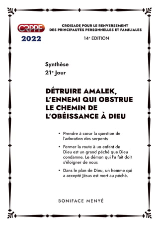 Synthèse
21e
Jour
14e
EDITION
y Prendre à cœur la question de
l’adoration des serpents
y Fermer la route à un enfant de
Dieu est un grand péché que Dieu
condamne. Le démon qui l’a fait doit
s’éloigner de nous
y Dans le plan de Dieu, un homme qui
a accepté Jésus est mort au péché.
B O N I FAC E M E N Y É
 
