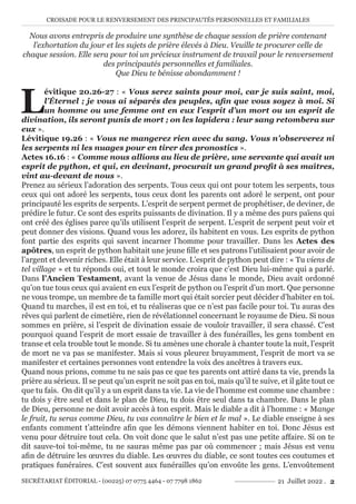 CROISADE POUR LE RENVERSEMENT DES PRINCIPAUTÉS PERSONNELLES ET FAMILIALES
SECRÉTARIAT ÉDITORIAL - (00225) 07 0775 4464 - 07 7798 1862 21 Juillet 2022 . 2
Nous avons entrepris de produire une synthèse de chaque session de prière contenant
l’exhortation du jour et les sujets de prière élevés à Dieu. Veuille te procurer celle de
chaque session. Elle sera pour toi un précieux instrument de travail pour le renversement
des principautés personnelles et familiales.
Que Dieu te bénisse abondamment !
L
évitique 20.26-27 : « Vous serez saints pour moi, car je suis saint, moi,
l’Éternel ; je vous ai séparés des peuples, afin que vous soyez à moi. Si
un homme ou une femme ont en eux l’esprit d’un mort ou un esprit de
divination, ils seront punis de mort ; on les lapidera : leur sang retombera sur
eux ».
Lévitique 19.26 : « Vous ne mangerez rien avec du sang. Vous n’observerez ni
les serpents ni les nuages pour en tirer des pronostics ».
Actes 16.16 : « Comme nous allions au lieu de prière, une servante qui avait un
esprit de python, et qui, en devinant, procurait un grand profit à ses maîtres,
vint au-devant de nous ».
Prenez au sérieux l’adoration des serpents. Tous ceux qui ont pour totem les serpents, tous
ceux qui ont adoré les serpents, tous ceux dont les parents ont adoré le serpent, ont pour
principauté les esprits de serpents. L’esprit de serpent permet de prophétiser, de deviner, de
prédire le futur. Ce sont des esprits puissants de divination. Il y a même des purs païens qui
ont créé des églises parce qu’ils utilisent l’esprit de serpent. L’esprit de serpent peut voir et
peut donner des visions. Quand vous les adorez, ils habitent en vous. Les esprits de python
font partie des esprits qui savent incarner l’homme pour travailler. Dans les Actes des
apôtres, un esprit de python habitait une jeune fille et ses patrons l’utilisaient pour avoir de
l’argent et devenir riches. Elle était à leur service. L’esprit de python peut dire : « Tu viens de
tel village » et tu réponds oui, et tout le monde croira que c’est Dieu lui-même qui a parlé.
Dans l’Ancien Testament, avant la venue de Jésus dans le monde, Dieu avait ordonné
qu’on tue tous ceux qui avaient en eux l’esprit de python ou l’esprit d’un mort. Que personne
ne vous trompe, un membre de ta famille mort qui était sorcier peut décider d’habiter en toi.
Quand tu marches, il est en toi, et tu réaliseras que ce n’est pas facile pour toi. Tu auras des
rêves qui parlent de cimetière, rien de révélationnel concernant le royaume de Dieu. Si nous
sommes en prière, si l’esprit de divination essaie de vouloir travailler, il sera chassé. C’est
pourquoi quand l’esprit de mort essaie de travailler à des funérailles, les gens tombent en
transe et cela trouble tout le monde. Si tu amènes une chorale à chanter toute la nuit, l’esprit
de mort ne va pas se manifester. Mais si vous pleurez bruyamment, l’esprit de mort va se
manifester et certaines personnes vont entendre la voix des ancêtres à travers eux.
Quand nous prions, comme tu ne sais pas ce que tes parents ont attiré dans ta vie, prends la
prière au sérieux. Il se peut qu’un esprit ne soit pas en toi, mais qu’il te suive, et il gâte tout ce
que tu fais. On dit qu’il y a un esprit dans ta vie. La vie de l’homme est comme une chambre :
tu dois y être seul et dans le plan de Dieu, tu dois être seul dans ta chambre. Dans le plan
de Dieu, personne ne doit avoir accès à ton esprit. Mais le diable a dit à l’homme : « Mange
le fruit, tu seras comme Dieu, tu vas connaître le bien et le mal ». Le diable enseigne à ses
enfants comment t’atteindre afin que les démons viennent habiter en toi. Donc Jésus est
venu pour détruire tout cela. On voit donc que le salut n’est pas une petite affaire. Si on te
dit sauve-toi toi-même, tu ne sauras même pas par où commencer ; mais Jésus est venu
afin de détruire les œuvres du diable. Les œuvres du diable, ce sont toutes ces coutumes et
pratiques funéraires. C’est souvent aux funérailles qu’on envoûte les gens. L’envoûtement
 