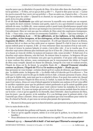 COMMUNAUTÉ MISSIONNAIRE CHRÉTIENNE INTERNATIONALE
SECRÉTARIAT ÉDITORIAL - (00225) 07 0775 4464 - 07 7798 1862 21 Juillet 2022 . 3
marche parce que tu désobéis à la parole de Dieu. Si tu dois aller dans des funérailles, pose-
toi la question : « Ô Dieu, est-ce que je dois y aller ? ». Il peut te dire pour un cas : « Laisse
les morts ensevelir leur mort, toi vas prêcher ». Pour un autre cas, il peut te dire : « Va avec
de l’argent pour les aider ». Quand tu es charnel, tu vas partout ; tous les weekends, tu es
parti, là tu n’es plus protégé.
Il est dit dans Ecclésiaste que celui qui renverse la muraille sera mordu par un serpent.
Les esprits de mort existent. Certains sont partis, mais il y en a qui résistent à cause de ton
attitude de cœur. La Bible dit : nous sommes prêts à punir toute désobéissance quand votre
obéissance sera complète. Qu’est ce qui manque à ta conversion ? C’est cela qui rend possible
l’envoûtement. Dieu ne veut pas que les enfants de Dieu aient des espérances trompeuses.
Il dit : « Vous volez, vous mentez et commentez l’adultère ». Il dit : « Qui vous trompe ? ».
Dans 1 Corinthiens 6.10 : « Ni les efféminés, ni les infâmes, ni les voleurs, ni
les cupides, ni les ivrognes, ni les outrageux, ni les ravisseurs, n’hériteront le
royaume de Dieu ». Jésus est vrai, transparent ; Il a dit que Quand on chasse un démon,
le démon fuit et va dans un lieu aride pour se reposer. Quand Il a fait le tour et ne trouve
aucun endroit pour se reposer, il dit : je veux retourner dans ma maison d’où je suis sorti ;
s’il vient et trouve la maison balayée et ornée, c’est-à-dire vide ; il ne te touche pas. Il va
chercher sept autres démons plus méchants que lui et il leur dit : j’étais dans ma maison, on
m’a chassé, je viens de vérifier, la maison est toujours vide, venez m’aider ! Il était seul, il va
chercher sept autres démons, cela fait huit. Ils entrent dans la maison ; le Seigneur dit que
la dernière condition de cet homme sera pire que la première. C’est pour cette raison que
si nous voulons être sérieux, nous commençons par le renversement des idoles et l’esprit
de Dieu nous remplit. Quand on chasse les démons, lorsqu’ils s’en vont et veulent revenir,
l’Esprit de Jésus est là, ils fuient. Le prophète Ésaïe dit : « Quand l’ennemi viendra
comme un fleuve, l’Esprit de l’Éternel le mettra en fuite ». (Ésaïe 59.19).
Que personne ne vous trompe : certains disent qu’il n’y a plus de démons, que Satan n’existe
pas. Le diable existe. Le Seigneur dit : « Le diable rôde et il cherche qui il va dévorer ». Ton
Père qui t’a créé et sauvé te dit que le diable est là et rôde ; n’écoute personne d’autre. Jésus
a dit que le diable rôde, mais tant que tu es attaché à Jésus, il ne peut rien contre toi. Quand
il vient et qu’il trouve l’Esprit de Dieu en toi, il s’enfuit. La main de Dieu est sur toi. Il est là,
mais il est vaincu. Jésus est venu d’abord apporter la lumière aux nations et Il est venu offrir
le sacrifice expiatoire pour que les pécheurs soient pardonnés et qu’ils soient qualifiés pour
le ciel. Sa première venue n’était pas pour venir enlever toutes les maladies de la terre et
toute la pauvreté. Il y aura un temps qui arrive où il n’y aura aucun malade dans les cieux et
sur la terre ; c’est ce qu’on appelle la vie éternelle, dans l’éternité ; dans la présence de Dieu,
tous les jours : pas de guerre, ni de maladies. Il y a un héritage pour le présent siècle, c’est
l’autorité que Jésus a donnée. Jésus savait que pendant que nous travaillons pour entrer là-
bas, Il a laissé la Parole, et que nous ne serons plus jamais des ignorants.
y Dis merci à Jésus parce que tu es dans la lumière, que personne ne peut plus te tromper.
Lève ta main droite et dis :
y Que la divinité des pythons soit bannie, au nom de Jésus !
y Tout ce qu’on appelle serpent, même si ce n’est pas le python, tu es banni dans nos
familles !
y Nous détruisons tes œuvres et nous libérons tes captifs ! Tu ne seras plus adoré !
1 Samuel 15.1-3 : « Samuel dit à Saül : C’est moi que l’Éternel a envoyé pour
 