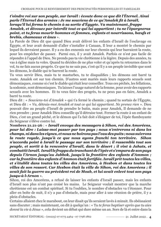 CROISADE POUR LE RENVERSEMENT DES PRINCIPAUTÉS PERSONNELLES ET FAMILIALES
SECRÉTARIAT ÉDITORIAL - (00225) 07 0775 4464 - 07 7798 1862 21 Juillet 2022 . 4
t’oindre roi sur son peuple, sur Israël : écoute donc ce que dit l’Éternel. Ainsi
parle l’Éternel des armées : Je me souviens de ce qu’Amalek fit à Israël,
lorsqu’il lui ferma le chemin à sa sortie d’Égypte. Va maintenant, frappe
Amalek, et dévouez par interdit tout ce qui lui appartient ; tu ne l’épargneras
point, et tu feras mourir hommes et femmes, enfants et nourrissons, bœufs et
brebis, chameaux et ânes ».
La Parole de Dieu dit que quand Dieu avait délivré les enfants d’Israël de l’esclavage en
Égypte, et leur avait demandé d’aller s’installer à Canaan, Il leur a montré le chemin par
lequel ils devraient passer. Il y a eu des ennemis sur leur chemin qui leur barraient la route,
pour les empêcher de passer. Parmi eux, il y avait Amalek. Parfois ce n’est pas facile de
répondre à l’appel de Dieu. Ne prends pas ta vie chrétienne à la légère. Depuis des années, tu
vas à église mais tu voles. Quand tu décides de ne plus voler et qu’après tu retournes dans le
vol, tu ne fais aucun progrès. Ce que tu ne sais pas, c’est qu’il y a un peuple invisible que sont
les démons, le diable qui te barrent la route.
Tu veux servir Dieu, mais tu te masturbes, tu te disqualifies ; les démons ont barré ta
route. Amalek est sur ton chemin. D’autres sont mariés mais leurs rapports sexuels sont
démoniaques, comme si c’est le diable qui était leur conseiller. Tous ces péchés, les fellations,
la sodomie, sont démoniaques. Tu laisses l’usage naturel de la femme, pour avoir des rapports
sexuels avec les hommes. Et tu veux faire des progrès, tu ne peux pas en faire, Amalek a
barré ta route.
Dieu dit : « Souviens-toi d’Amalek » qui t’a fermé le chemin ; quand tu sortais de l’Égypte,
et Dieu dit : « Va, détruis-moi Amalek et tout ce qui lui appartient. Ne prenez rien ». Dieu
pouvait dire au peuple d’Israël de prendre le butin, mais pour Amalek, Il demande de ne
rien prendre ; pour Amalek Dieu conseille qu’il détruise tout. Fermer la route à un enfant de
Dieu, c’est un grand péché, et le démon qui l’a fait doit s’éloigner de toi, l’épée flamboyante
du Seigneur s’élève contre lui.
Nombres 21.21-26 : « Israël envoya des messagers à Sihon, roi des Amoréens,
pour lui dire : Laisse-moi passer par ton pays ; nous n’entrerons ni dans les
champs,nidanslesvignes,etnousneboironspasl’eaudespuits;noussuivrons
la route royale, jusqu’à ce que nous ayons franchi ton territoire. Sihon
n’accorda point à Israël le passage sur son territoire ; il rassembla tout son
peuple, et sortit à la rencontre d’Israël, dans le désert ; il vint à Jahats, et
combattitIsraël. Israëllefrappadutranchantdel’épéeets’emparadesonpays
depuis l’Arnon jusqu’au Jabbok, jusqu’à la frontière des enfants d’Ammon ;
car la frontière des enfants d’Ammon était fortifiée. Israël prit toutes les villes,
et s’établit dans toutes les villes des Amoréens, à Hesbon et dans toutes les
villes de son ressort. Car Hesbon était la ville de Sihon, roi des Amoréens ; il
avait fait la guerre au précédent roi de Moab, et lui avait enlevé tout son pays
jusqu›à l›Arnon ».
Sihon, roi des Amoréens, a refusé de laisser les enfants d’Israël passer, mais les enfants
d’Israël non plus n’ont pas croisé les mains. Le Seigneur voulait montrer que la marche
chrétienne est un combat spirituel. Si tu l’oublies, le nombre d’obstacles va t’étonner. Pour
aller en boîte de nuit, il n’y a pas d’obstacle, mais pour aller à une réunion de prière, il y a
plein d’obstacles.
Certains allaient chez le marabout, on leur disait qu’ils seraient lavés à minuit. Ils obéissaient
sans discuter ; mais maintenant, on dit à quelqu’un : « Tu te feras baptiser après que tu aies
donné la vie à Jésus », cela devient un débat qui dure même un an. Sors de là et entre dans la
 