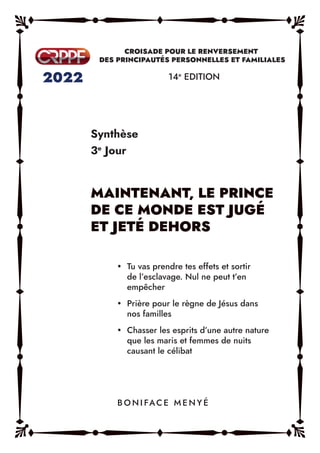 Synthèse
3e
Jour
14e
EDITION
y Tu vas prendre tes effets et sortir
de l’esclavage. Nul ne peut t’en
empêcher
y Prière pour le règne de Jésus dans
nos familles
y Chasser les esprits d’une autre nature
que les maris et femmes de nuits
causant le célibat
B O N I FAC E M E N Y É
 