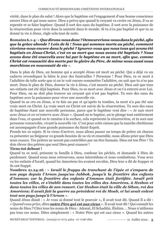 COMMUNAUTÉ MISSIONNAIRE CHRÉTIENNE INTERNATIONALE
SECRÉTARIAT ÉDITORIAL - (00225) 07 0775 4464 - 07 7798 1862 21 Juillet 2022 . 5
vérité, dans le plan du salut ! Alors que le baptême est l’engagement d’une bonne conscience
envers Dieu et qui nous sauve. Dieu a prévu que quand le croyant va croire en Jésus, il va se
repentir et se faire baptiser. Quand il sort des eaux du baptême, il sort avec la puissance de
la résurrection pour vivre dans la sainteté dans le monde. Si tu n’es pas baptisé et que tu as
donné ta vie à Jésus, règle cela tout de suite.
Romains6.1-4:«Quedirons-nousdonc?Demeurerions-nousdanslepéché,afin
que la grâce abonde ? Loin de là ! Nous qui sommes morts au péché, comment
vivrions-nous encore dans le péché ? Ignorez-vous que nous tous qui avons été
baptisés en Jésus-Christ, c’est en sa mort que nous avons été baptisés ? Nous
avons donc été ensevelis avec lui par le baptême en sa mort, afin que, comme
Christ est ressuscité des morts par la gloire du Père, de même nous aussi nous
marchions en nouveauté de vie ».
Dans le plan de Dieu, un homme qui a accepté Jésus est mort au péché. Qui a déjà vu un
cadavre revendiquer la bière le jour des funérailles ? Personne ! Pour Dieu, tu es mort à
l’adultère de telle sorte que si on te voit encore commettre l’adultère, on sait que tu n’es pas
mort. Dans le plan de Dieu, donner la vie à Jésus, c’est mourir au péché. Dieu sait que tous
ses enfants ont été déjà baptisés. Pour Dieu, tu es mort avec Jésus et on t’a enterré avec Lui.
Pour Dieu, on ne doit plus trouver un croyant qui n’est pas baptisé. Tu sors des eaux du
baptême avec la puissance pour vivre une nouvelle vie.
Quand tu as cru en Jésus, si tu fais un pas et qu’après tu tombes, ta mort n’a pas été une
vraie mort en Christ. La vraie mort en Christ est suivie de la résurrection. Tu sors des eaux
de baptême étant une nouvelle personne, parce que le baptême veut dire : « Je suis mort
avec Jésus et on m’enterre avec Jésus ». Quand on te baptise, on te plonge tout entièrement
dans l’eau, et quand on te ramène à la surface, cela représente la résurrection, et tu sors une
personne renouvelée, vivant la nouvelle vie. C’est pour cette raison que la marche chrétienne
est accompagnée d’une grande puissance du Saint-Esprit.
Prends tes 10 sujets. Si tu viens d’arriver, nous allons passer un temps de prière où chacun
va présenter au Seigneur 10 grands besoins de sa vie et ensemble, nous allons prier que Dieu
nous exauce. Tes prières ne seront pas contrôlées par un être humain. Dieu est ton Père ! Tu
dois élever des prières que seul Dieu peut exaucer !
Tiens-toi debout !
Quand tu es seul, présente ta famille à Dieu, confesse les péchés, et demande à Dieu de
pardonner. Quand nous nous retrouvons, nous intercédons et nous combattons. Vous avez
vu les enfants d’Israël, quand les Amoréens les avaient envahis, Dieu leur a dit de frapper et
ils ont frappé.
Nombres 21.24-26 : « Israël le frappa du tranchant de l’épée et s’empara de
son pays depuis l’Arnon jusqu’au Jabbok, jusqu’à la frontière des enfants
d’Ammon; car la frontière des enfants d’Ammon était fortifiée. Israël prit
toutes les villes, et s’établit dans toutes les villes des Amoréens, à Hesbon et
dans toutes les villes de son ressort. Car Hesbon était la ville de Sihon, roi des
Amoréens; il avait fait la guerre au précédent roi de Moab, et lui avait enlevé
tout son pays jusqu’à l’Arnon ».
Quand Jésus disait : « Je vous ai donné tout le pouvoir », Il avait tout dit. Quand Il a dit :
« Quand vous priez, dites notre Père qui est aux cieux ». Il avait tout dit ! Qui connaît les
noms de Dieu ? Citez tous les noms de Dieu : Adonaï, El Schaddai, Élohim … Nous n’utilisons
pas tous ces noms. Dites simplement : « Notre Père qui est aux cieux ». Quand les autres
 