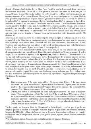 CROISADE POUR LE RENVERSEMENT DES PRINCIPAUTÉS PERSONNELLES ET FAMILIALES
SECRÉTARIAT ÉDITORIAL - (00225) 07 0775 4464 - 07 7798 1862 21 Juillet 2022 . 6
disent : Jéhovah Jireh, toi tu dis : « Mon Papa ! ». Cela touche le cœur de Dieu parce que
les hommes ont menti. Ils ont dit : « Vos parents viennent des eaux, de la montagne. Le
crocodile vous a sauvé la vie. Le python est votre ancêtre… ». Dieu cherche un peuple qui
connaît son nom. C’est ce que Jésus a fait ce jour. Il est venu enseigner sur la prière. Mais le
plus grand enseignement de ce jour, c’est : « Quand vous priez dites » : Dieu n’est pas dans
le rocher. Il n’est pas sur la montagne. Il n’est pas dans l’eau. Il n’est pas dans la forêt. Il est
assis sur le trône. Il est ton père ! Tous les ennemis le savent. Tous les démons le savent.
Même quand tu doutes, tu sais que Dieu est ton père. Même quand tu es dans une profonde
confusion, tu entends : « Père ». Quand tu reçois le Saint-Esprit, le 1er
cri intérieur que tu
entends, c’est « Abba Père ! ». Même si tu n’es pas encore exaucé, tu es déjà exaucé parce
que son nom procure la paix. « Heureux ceux qui procurent la paix, ils seront appelés fils
de Dieu » !
En prenant tes besoins, parle-lui comme un petit enfant simple, Il va t’exaucer. Tu n’as rien
à payer ! Si tu lui fais un vœu, c’est parce que tu veux l’adorer car les vœux sont les marques
d’un cœur qui veut adorer Dieu. Dieu est réel. Il a des sentiments, des relations. Il peut
t’appeler son ami, t’appeler bien-aimé, te dire qu’Il est jaloux parce que tu t’attaches aux
idoles, Il peut te frapper, Il peut te corriger, Il peut te parler !
Ces 10 sujets seront exaucés tôt ou tard. Après avoir crié, ce ne sera plus qu’une question
de programmation, de calendrier de Dieu. Dieu m’avait révélé qu’il a un royaume, Il a des
anges, Il a un secrétariat. Quand tu lis Apocalypse, Il dit : « Écris ! ». Dieu est réel ! Si tu
vas au ciel, tu trouveras des plumes, des livres, des registres ; il y a même un gros livre où
Dieu écrit le nom de ceux qui ont donné la vie à Jésus. À la fin du monde, quand ce livre sera
ouvert, si ton nom n’y est pas, tu iras dans les flammes car tu as raté la vie éternelle. Il y a
des gens qui vont essayer de revendiquer. Chacun a un petit livre dans lequel tous ses péchés
sont enregistrés et les gens seront jugés selon ce qui y est écrit. Si tu voles, cela est écrit ; si
tu commets l’inceste, cela est écrit. Quand tu vas dire : « Seigneur, j’étais à l’église tout le
temps ». On sortira ce petit livre pour voir. On lira ce que tu as fait ce jour du 21 juillet 2022.
On dira à certaines personnes qu’elles ont refusé de répondre à l’appel du Seigneur malgré
l’insistance du pasteur.
Dis :
y Père, exauce-nous ! Tu peux nous aider ! Tu peux nous délivrer ! Tu peux nous
restaurer ! Tu peux nous élever ! Tu peux frayer le chemin ! Tu peux nous retirer du
gouffre ! Tu peux démolir les prisons ! Tu peux démolir les chaînes ! Tu es capable ! Tu
es notre Père ! Père exauce-nous ! (Prie en langues).
y Ô Père, nos cœurs le témoignent. Tu nous as toujours exaucés ! Tu nous as toujours
aimés ! Tu nous as toujours bénis ! Tu vas le faire !! Tu peux le faire !! Tu nous as bénis !
Tu nous as comblés ! Et nos cris montent vers Toi ! Exauce-nous ! Guérison à celui qui a
besoin de guérison ! Délivrance à celui qui a besoin de délivrance ! Restauration à celui
qui a besoin de restauration ! Ô Père, bénédiction à celui qui a besoin de bénédiction !
Ô Père, exauce-nous ! (Prie en langues).
Tu dois parler en langues. Dieu t’a déjà donné le Saint-Esprit ; ce n’est pas le parler en
langues qu’Il va te refuser. Si ton esprit était mal disposé et que cela t’a empêché de parler en
langues, la Bible dit : « Ouvre ta bouche, que le Seigneur la remplisse ». Quand on va prier
en langues, que le Seigneur te bénisse pour que tu parles, que tu laisses l’esprit élever des
soupirs.
Prie en langues, pas en français, pas en anglais, mais en langues des anges !
 