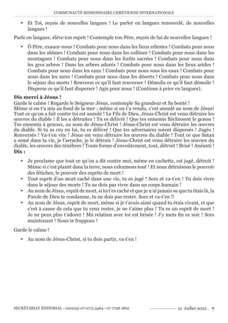 COMMUNAUTÉ MISSIONNAIRE CHRÉTIENNE INTERNATIONALE
SECRÉTARIAT ÉDITORIAL - (00225) 07 0775 4464 - 07 7798 1862 21 Juillet 2022 . 7
y Et Toi, reçois de nouvelles langues ! Le parler en langues renouvelé, de nouvelles
langues !
Parle en langues, élève ton esprit ! Contemple ton Père, reçois de lui de nouvelles langues !
y Ô Père, exauce-nous ! Combats pour nous dans les lieux célestes ! Combats pour nous
dans les abîmes ! Combats pour nous dans les collines ! Combats pour nous dans les
montagnes ! Combats pour nous dans les forêts sacrées ! Combats pour nous dans
les gros arbres ! Dans les arbres adorés ! Combats pour nous dans les lieux arides !
Combats pour nous dans les eaux ! Combats pour nous sous les eaux ! Combats pour
nous dans les mers ! Combats pour nous dans les déserts ! Combats pour nous dans
le séjour des morts ! Renverse ce qu’il faut renverser ! Démolis ce qu’il faut démolir !
Disperse ce qu’il faut disperser ! Agis pour nous ! (Continue à prier en langues).
Dis merci à Jésus !
Garde le calme ! Regarde le Seigneur Jésus, contemple Sa grandeur et Sa bonté !
Même si on t’a mis au fond de la mer ; même si on t’a vendu, c’est annulé au nom de Jésus!
Tout ce qu’on a fait contre toi est annulé ! Le Fils de Dieu, Jésus-Christ est venu détruire les
œuvres du diable ! Il les a détruites ! Tu es délivré ! Que tes ennemis fléchissent le genou !
Tes ennemis à genoux, au nom de Jésus-Christ ! Jésus-Christ est venu détruire les œuvres
du diable. Si tu as cru en lui, tu es délivré ! Que tes adversaires soient dispersés ! Jugés !
Renversés ! Va-t’en vite ! Jésus est venu détruire les œuvres du diable ! Tout ce que Satan
a semé dans ta vie, je l’arrache, je le détruis ! Jésus-Christ est venu détruire les œuvres du
diable, les œuvres des ténèbres ! Toute forme d’envoûtement, tout, détruit ! Brisé ! Anéanti !
Dis :
y Je proclame que tout ce qu’on a dit contre moi, même en cachette, est jugé, détruit !
Même si c’est planté dans la terre, nous exhumons tout ! Et nous détruisons le pouvoir
des fétiches, le pouvoir des esprits de mort !
y Tout esprit d’un mort caché dans une vie, tu es jugé ! Sors et va-t’en ! Tu dois vivre
dans le séjour des morts ! Tu ne dois pas vivre dans un corps humain !
y Au nom de Jésus, esprit de mort, si tu t’es caché et que je n’ai jamais su que tu étais là, la
Parole de Dieu te condamne, tu ne dois pas rester. Sors et va-t’en !!
y Au nom de Jésus, esprit de mort, même si je t’avais aimé quand tu étais vivant, et que
c’est à cause de cela que tu veux rester, je ne t’aime plus ! Tu es un esprit de mort !
Je ne peux plus t’adorer ! Ma relation avec toi est brisée ! J’y mets fin ce soir ! Sors
maintenant ! Nous te frappons !
Garde le calme !
y Au nom de Jésus-Christ, si tu dois partir, va-t’en !
 