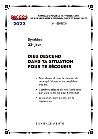 Synthèse
22e
Jour
14e
EDITION
y Dieu descend dans la situation de
ceux qui l’aiment et ne possèdent
que Lui.
y Certaines prisons ont été fabriquées
par Dieu lui-même pour t’enfermer
y La solution, dans ce cas, est la
repentance
B O N I FAC E M E N Y É
 