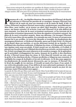 CROISADE POUR LE RENVERSEMENT DES PRINCIPAUTÉS PERSONNELLES ET FAMILIALES
SECRÉTARIAT ÉDITORIAL - (00225) 07 0775 4464 - 07 7798 1862 22 Juillet 2022 . 2
Nous avons entrepris de produire une synthèse de chaque session de prière contenant
l’exhortation du jour et les sujets de prière élevés à Dieu. Veuille te procurer celle de
chaque session. Elle sera pour toi un précieux instrument de travail pour le renversement
des principautés personnelles et familiales.
Que Dieu te bénisse abondamment !
P
saumes18:1-18« Auchefdeschantres.Duserviteurdel’Éternel,deDavid,
qui adressa à l’Éternel les paroles de ce cantique, lorsque l’Éternel l’eut
délivré de la main de tous ses ennemis et de la main de Saül. Il dit: Je
t’aime,ÔÉternel,maforce!Éternel,monrocher,maforteresse,monlibérateur!
Mon Dieu, mon rocher, où je trouve un abri! Mon bouclier, la force qui me
sauve, ma haute retraite! Je m’écrie: Loué soit l’Éternel! Et je suis délivré de
mes ennemis. Les liens de la mort m’avaient environné, et les torrents de la
destruction m’avaient épouvanté; les liens du sépulcre m’avaient entouré, les
filets de la mort m’avaient surpris. Dans ma détresse, j’ai invoqué l’Éternel,
j’ai crié à mon Dieu; de son palais, il a entendu ma voix, et mon cri est parvenu
devant lui à ses oreilles. La terre fut ébranlée et trembla, les fondements des
montagnes frémirent, et ils furent ébranlés, parce qu’il était irrité. Il s’élevait
de la fumée dans ses narines, et un feu dévorant sortait de sa bouche: il en
jaillissait des charbons embrasés. Il abaissa les cieux, et il descendit: il y avait
une épaisse nuée sous ses pieds. Il était monté sur un chérubin, et il volait, il
planait sur les ailes du vent. Il faisait des ténèbres sa retraite, sa tente autour de
lui, il était enveloppé des eaux obscures et de sombres nuages. De la splendeur
qui le précédait s›échappaient les nuées, lançant de la grêle et des charbons
de feu. L’Éternel tonna dans les cieux, le Très Haut fit retentir sa voix, avec
la grêle et les charbons de feu. Il lança ses flèches et dispersa mes ennemis, il
multiplia les coups de la foudre et les mit en déroute. Le lit des eaux apparut,
les fondements du monde furent découverts, par ta menace, Ô Éternel! Par
le bruit du souffle de tes narines. Il étendit sa main d’en haut, il me saisit, il
me retira des grandes eaux; il me délivra de mon adversaire puissant, de mes
ennemis qui étaient plus forts que moi. Ils m’avaient surpris au jour de ma
détresse; mais l’Éternel fut mon appui. »
La parole de Dieu dit que Dieu avait sauvé David. Dieu l’avait délivré de la main de tous ses
ennemis et de la main de Saül. Il nous rend témoignage de sa délivrance. Il dit qu’il aimait
Dieu, que son cœur était rempli d’amour pour Dieu.
Il dit : « Ô Éternel, mon rocher, ma force… » Dieu veut un peuple qui l’aime. Es-tu capable
de crier comme David : « Ô Dieu, je t’aime », et si tu cries est ce que cela sera vrai ? David
crie : « Je t’aime, Ô Éternel ma force ! » Tu peux changer ce soir.
Il dit : « Éternel mon rocher, mon bouclier, ma haute retraite » ; voilà ce que le Seigneur est
pour lui ? Qu’est-ce que le Seigneur est pour toi ?
« Je m’écrie : loué soit l’Éternel et je suis délivré de mes ennemis. » David dit que quand il est
en face de ses adversaires, lorsqu’il proclame la gloire de Dieu, quand il invoque le Seigneur
comme son Seigneur, son bouclier, ses ennemis tombent et il est délivré. Avant ce qui s’est
passé dans le psaume 18, il avait déjà vécu cette situation. Jeune garçon, il avait déjà tué
Goliath. Il n’avait ni épée ni javelot ; il avait ramassé des pierres.
Il dit : « les liens de la mort m’avaient environné, surpris » Il y a des gens qui sentent déjà la
mort. Dans leur intuition, ils savent qu’ils sont en train de partir mais ils sont encore vivants.
 