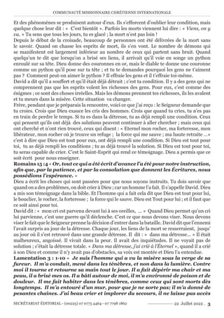 COMMUNAUTÉ MISSIONNAIRE CHRÉTIENNE INTERNATIONALE
SECRÉTARIAT ÉDITORIAL - (00225) 07 0775 4464 - 07 7798 1862 22 Juillet 2022 . 3
Et des phénomènes se produisent autour d’eux. Ils s’efforcent d’oublier leur condition, mais
quelque chose leur dit : « C’est bientôt ». Parfois les morts viennent lui dire : « Viens, on y
va. » Tu sens que tous les jours, tu es glacé ; la mort n’est pas loin !
Depuis le début de la croisade, beaucoup de personnes ont été délivrées de la mort sans
le savoir. Quand on chasse les esprits de mort, ils s’en vont. Le nombre de démons qui
se manifestent est largement inférieur au nombre de ceux qui partent sans bruit. Quand
quelqu’un te dit que lorsqu’on a brisé ses liens, il arrivait qu’il voie en songe un python
enroulé sur sa tête. Dieu donne des couronnes en or, mais le diable te donne une couronne
comme un python qu’il pose sur ta tête ; et tu te demandes pourquoi les gens ne t’aiment
pas ? Comment peut-on aimer le python ? Il effraie les gens et il t’effraie toi-même.
David a dit qu’il a souffert et qu’il était déjà détruit ; c’est ta condition. Il y a des gens qui ne
comprennent pas que les esprits volent les richesses des gens. Pour eux, c’est comme des
énigmes ; ce sont des choses irréelles. Mais les démons prennent tes richesses, ils les avalent
et tu meurs dans la misère. Cette situation va changer.
Frère, pendant que je préparais la rencontre, voici ce que j’ai reçu : le Seigneur demande que
tu croies. Crois que Dieu exauce les cris des hommes. Crois que quand tu cries, tu n’es pas
en train de perdre le temps. Si tu es dans la détresse, tu as déjà rempli une condition. Ceux
qui pensent qu’ils ont déjà des solutions peuvent continuer à aller chercher ; mais ceux qui
ont cherché et n’ont rien trouvé, ceux qui disent : « Eternel mon rocher, ma forteresse, mon
libérateur, mon rocher où je trouve un refuge ; la force qui me sauve ; ma haute retraite …»
c’est à dire que Dieu est tout pour eux, ont déjà rempli une condition. Si Dieu est tout pour
toi, tu as déjà rempli les conditions ; tu as déjà trouvé la solution. Si Dieu est tout pour toi,
tu seras capable de crier. C’est le Saint-Esprit qui rend ce témoignage. Dieu a permis que ce
soit écrit pour nous enseigner.
Romains 15 :4 « Or, tout ce qui a été écrit d’avance l’a été pour notre instruction,
afin que, par la patience, et par la consolation que donnent les Écritures, nous
possédions l’espérance. »
Dieu a écrit les choses qui sont passées pour que nous soyons instruits. Tu dois savoir que
quand on a des problèmes, on doit crier à Dieu ; car un homme l’a fait. Il s’appelle David. Dieu
a mis son témoignage dans la bible. Et l’homme qui a fait cela dit que Dieu est tout pour lui,
le bouclier, le rocher, la forteresse ; la force qui le sauve. Dieu est Tout pour lui ; et il faut que
ce soit ainsi pour toi.
David dit : « mon cri est parvenu devant lui à ses oreilles, … » Quand Dieu permet qu’un cri
lui parvienne, c’est une guerre qu’il déclenche. C’est ce que nous devons viser. Nous devons
viser le fait que le Seigneur prenne la décision d’entrer dans la bataille. David dit que l’ennemi
l’avait surpris au jour de la détresse. Chaque jour, les liens de la mort se resserraient, jusqu’
au jour où il s’est retrouvé dans une grande détresse. Il dit : « dans ma détresse… » Il était
malheureux, angoissé. Il vivait dans la peur. Il avait des inquiétudes. Il ne voyait pas de
solution ; c’était la détresse totale. « Dans ma détresse, j’ai crié à l’Éternel », quand il a crié
à son Dieu et comme il n’y avait pas d’obstacles, sa voix est montée et Dieu l’a entendue.
Lamentation 3 : 1-10 « Je suis l’homme qui a vu la misère sous la verge de sa
fureur. Il m’a conduit, mené dans les ténèbres, et non dans la lumière. Contre
moi il tourne et retourne sa main tout le jour. Il a fait dépérir ma chair et ma
peau, il a brisé mes os. Il a bâti autour de moi, il m’a environné de poison et de
douleur. Il me fait habiter dans les ténèbres, comme ceux qui sont morts dès
longtemps. Il m’a entouré d’un mur, pour que je ne sorte pas; il m’a donné de
pesantes chaînes. J’ai beau crier et implorer du secours, il ne laisse pas accès
 
