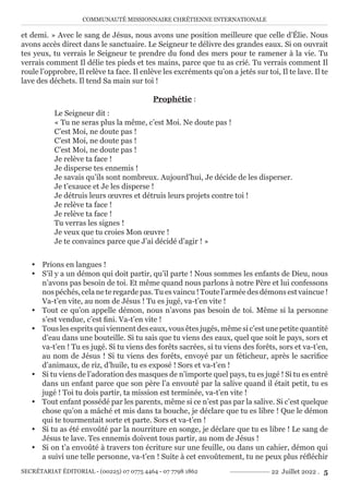 COMMUNAUTÉ MISSIONNAIRE CHRÉTIENNE INTERNATIONALE
SECRÉTARIAT ÉDITORIAL - (00225) 07 0775 4464 - 07 7798 1862 22 Juillet 2022 . 5
et demi. » Avec le sang de Jésus, nous avons une position meilleure que celle d’Élie. Nous
avons accès direct dans le sanctuaire. Le Seigneur te délivre des grandes eaux. Si on ouvrait
tes yeux, tu verrais le Seigneur te prendre du fond des mers pour te ramener à la vie. Tu
verrais comment Il délie tes pieds et tes mains, parce que tu as crié. Tu verrais comment Il
roule l’opprobre, Il relève ta face. Il enlève les excréments qu’on a jetés sur toi, Il te lave. Il te
lave des déchets. Il tend Sa main sur toi !
Prophétie :
Le Seigneur dit :
« Tu ne seras plus la même, c’est Moi. Ne doute pas !
C’est Moi, ne doute pas !
C’est Moi, ne doute pas !
C’est Moi, ne doute pas !
Je relève ta face !
Je disperse tes ennemis !
Je savais qu’ils sont nombreux. Aujourd’hui, Je décide de les disperser.
Je t’exauce et Je les disperse !
Je détruis leurs œuvres et détruis leurs projets contre toi !
Je relève ta face !
Je relève ta face !
Tu verras les signes !
Je veux que tu croies Mon œuvre !
Je te convaincs parce que J’ai décidé d’agir ! »
y Prions en langues !
y S’il y a un démon qui doit partir, qu’il parte ! Nous sommes les enfants de Dieu, nous
n’avons pas besoin de toi. Et même quand nous parlons à notre Père et lui confessons
nos péchés, cela ne te regarde pas. Tu es vaincu ! Toute l’armée des démons est vaincue !
Va-t’en vite, au nom de Jésus ! Tu es jugé, va-t’en vite !
y Tout ce qu’on appelle démon, nous n’avons pas besoin de toi. Même si la personne
s’est vendue, c’est fini. Va-t’en vite !
y Tous les esprits qui viennent des eaux, vous êtes jugés, même si c’est une petite quantité
d’eau dans une bouteille. Si tu sais que tu viens des eaux, quel que soit le pays, sors et
va-t’en ! Tu es jugé. Si tu viens des forêts sacrées, si tu viens des forêts, sors et va-t’en,
au nom de Jésus ! Si tu viens des forêts, envoyé par un féticheur, après le sacrifice
d’animaux, de riz, d’huile, tu es exposé ! Sors et va-t’en !
y Si tu viens de l’adoration des masques de n’importe quel pays, tu es jugé ! Si tu es entré
dans un enfant parce que son père l’a envouté par la salive quand il était petit, tu es
jugé ! Toi tu dois partir, ta mission est terminée, va-t’en vite !
y Tout enfant possédé par les parents, même si ce n’est pas par la salive. Si c’est quelque
chose qu’on a mâché et mis dans ta bouche, je déclare que tu es libre ! Que le démon
qui te tourmentait sorte et parte. Sors et va-t’en !
y Si tu as été envoûté par la nourriture en songe, je déclare que tu es libre ! Le sang de
Jésus te lave. Tes ennemis doivent tous partir, au nom de Jésus !
y Si on t’a envoûté à travers ton écriture sur une feuille, ou dans un cahier, démon qui
a suivi une telle personne, va-t’en ! Suite à cet envoûtement, tu ne peux plus réfléchir
 