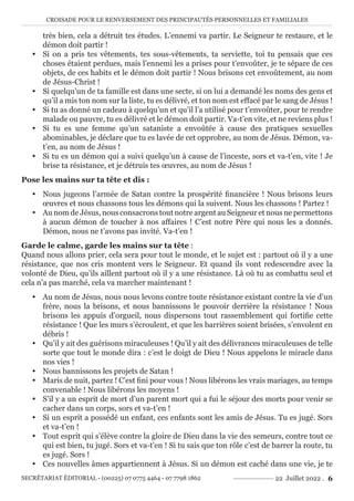 CROISADE POUR LE RENVERSEMENT DES PRINCIPAUTÉS PERSONNELLES ET FAMILIALES
SECRÉTARIAT ÉDITORIAL - (00225) 07 0775 4464 - 07 7798 1862 22 Juillet 2022 . 6
très bien, cela a détruit tes études. L’ennemi va partir. Le Seigneur te restaure, et le
démon doit partir !
y Si on a pris tes vêtements, tes sous-vêtements, ta serviette, toi tu pensais que ces
choses étaient perdues, mais l’ennemi les a prises pour t’envoûter, je te sépare de ces
objets, de ces habits et le démon doit partir ! Nous brisons cet envoûtement, au nom
de Jésus-Christ !
y Si quelqu’un de ta famille est dans une secte, si on lui a demandé les noms des gens et
qu’il a mis ton nom sur la liste, tu es délivré, et ton nom est effacé par le sang de Jésus !
y Si tu as donné un cadeau à quelqu’un et qu’il l’a utilisé pour t’envoûter, pour te rendre
malade ou pauvre, tu es délivré et le démon doit partir. Va-t’en vite, et ne reviens plus !
y Si tu es une femme qu’un sataniste a envoûtée à cause des pratiques sexuelles
abominables, je déclare que tu es lavée de cet opprobre, au nom de Jésus. Démon, va-
t’en, au nom de Jésus !
y Si tu es un démon qui a suivi quelqu’un à cause de l’inceste, sors et va-t’en, vite ! Je
brise ta résistance, et je détruis tes œuvres, au nom de Jésus !
Pose les mains sur ta tête et dis :
y Nous jugeons l’armée de Satan contre la prospérité financière ! Nous brisons leurs
œuvres et nous chassons tous les démons qui la suivent. Nous les chassons ! Partez !
y Au nom de Jésus, nous consacrons tout notre argent au Seigneur et nous ne permettons
à aucun démon de toucher à nos affaires ! C’est notre Père qui nous les a donnés.
Démon, nous ne t’avons pas invité. Va-t’en !
Garde le calme, garde les mains sur ta tête :
Quand nous allons prier, cela sera pour tout le monde, et le sujet est : partout où il y a une
résistance, que nos cris montent vers le Seigneur. Et quand ils vont redescendre avec la
volonté de Dieu, qu’ils aillent partout où il y a une résistance. Là où tu as combattu seul et
cela n’a pas marché, cela va marcher maintenant !
y Au nom de Jésus, nous nous levons contre toute résistance existant contre la vie d’un
frère, nous la brisons, et nous bannissons le pouvoir derrière la résistance ! Nous
brisons les appuis d’orgueil, nous dispersons tout rassemblement qui fortifie cette
résistance ! Que les murs s’écroulent, et que les barrières soient brisées, s’envolent en
débris !
y Qu’il y ait des guérisons miraculeuses ! Qu’il y ait des délivrances miraculeuses de telle
sorte que tout le monde dira : c’est le doigt de Dieu ! Nous appelons le miracle dans
nos vies !
y Nous bannissons les projets de Satan !
y Maris de nuit, partez ! C’est fini pour vous ! Nous libérons les vrais mariages, au temps
convenable ! Nous libérons les moyens !
y S’il y a un esprit de mort d’un parent mort qui a fui le séjour des morts pour venir se
cacher dans un corps, sors et va-t’en !
y Si un esprit a possédé un enfant, ces enfants sont les amis de Jésus. Tu es jugé. Sors
et va-t’en !
y Tout esprit qui s’élève contre la gloire de Dieu dans la vie des semeurs, contre tout ce
qui est bien, tu jugé. Sors et va-t’en ! Si tu sais que ton rôle c’est de barrer la route, tu
es jugé. Sors !
y Ces nouvelles âmes appartiennent à Jésus. Si un démon est caché dans une vie, je te
 