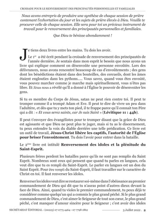 CROISADE POUR LE RENVERSEMENT DES PRINCIPAUTÉS PERSONNELLES ET FAMILIALES
SECRÉTARIAT ÉDITORIAL - (00225) 07 0775 4464 - 07 7798 1862 3 Juillet 2022 . 2
Nous avons entrepris de produire une synthèse de chaque session de prière
contenant l’exhortation du jour et les sujets de prière élevés à Dieu. Veuille te
procurer celle de chaque session. Elle sera pour toi un précieux instrument de
travail pour le renversement des principautés personnelles et familiales.
Que Dieu te bénisse abondamment !
J
e tiens deux livres entre les mains. Tu dois les avoir.
Le 1er
a été écrit pendant la croisade de renversement des principautés de
l’année dernière. Je sentais dans mon esprit le besoin que nous ayons un
livre qui explique comment on désenvoûte une personne envoûtée. Lors des
délivrances, nous avons rencontré beaucoup de cas d’envoûtements ; des gens
dont les bénédictions étaient dans des bouteilles, des cercueils, dont les âmes
étaient englouties dans les pythons….. Vous savez, quand vous êtes envoûté,
vous pouvez marcher comme je marche mais spirituellement, vous n’êtes pas
libre. Et Jésus nous a révélé qu’Il a donné à l’Église le pouvoir de désenvoûter les
gens.
Si tu es membre du Corps de Jésus, satan ne peut rien contre toi. Il peut te
tromper comme il a trompé Adam et Eve. Il peut te dire de vivre un peu dans
l’adultère, et dès que tu y mets ton pied, il te frappe parce qu’il connait ton Père
qui a dit : « Et vous serez saints, car Je suis Saint » (Lévitique 11 : 44b).
Il peut t’envoyer des évangélistes pour te tromper disant que la grâce de Dieu
est agissante et que Dieu ne peut plus te juger, mais si tu as le discernement,
tu peux entendre la voix du diable derrière une telle prédication. Ce livre est
un outil de travail, Jésus-Christ libère les captifs, l’autorité de l’Église
pour briser l’envoûtement. Tu dois l’avoir pour entrer dans la bataille.
Le 2ème
livre est intitulé Renversement des idoles et la plénitude du
Saint-Esprit.
Plusieurs frères perdent les batailles parce qu’ils ne sont pas remplis du Saint
Esprit. Nombreux sont ceux qui pensent que quand tu parles en langues, cela
veut dire que tu es rempli du Saint-Esprit. Le parler en langues est un don du
Saint Esprit. Pour être rempli du Saint-Esprit, il faut travailler sur le caractère de
Christ en toi. Il faut renverser les idoles.
Renverserlesidolesveutdireserestaurersoi-mêmedansl’obéissanceaupremier
commandement de Dieu qui dit que tu n’auras point d’autres dieux devant la
face de Dieu. Ainsi, quand tu violes le premier commandement, tu peux déjà te
considérer comme quelqu’un qui a commis le plus grand péché. Si le plus grand
commandement de Dieu, c’est aimer le Seigneur de tout son cœur, le plus grand
péché, c’est manquer d’amour sincère pour le Seigneur ; c’est avoir des idoles
 