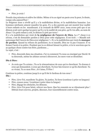 CROISADE POUR LE RENVERSEMENT DES PRINCIPAUTÉS PERSONNELLES ET FAMILIALES
SECRÉTARIAT ÉDITORIAL - (00225) 07 0775 4464 - 07 7798 1862 22 Juillet 2022 . 8
Dis :
y Père, je crois !
Prends cinq minutes et enlève les idoles. Même si tu as signé un pacte avec la peur, le doute,
romps cela aujourd’hui !
Le Seigneur nous a révélé qu’il y a la malédiction divine, et la malédiction humaine. Les
hommes méchants aiment maudire les gens. Il y a des parents qui ont montré leur nudité
à leurs enfants en les maudissant. à la croisade de RPPF 2021, nous avons prié que si un
démon avait suivi quelqu’un parce qu’il a vu la nudité de son père, qu’il s’en aille, au nom de
Jésus ! Un petit enfant a crié, le démon l’a jeté par terre !
Il y a la malédiction qui vient de la négligence de l’œuvre de Dieu. La 1ère
chose à ce
niveau, c’est de demander pardon à Dieu pour cette négligence. Il est écrit : « Maudit soit
quiconque fait l’œuvre de Dieu avec négligence ! » Il y a la malédiction qui vient du manque
de pardon. Quand tu refuses de pardonner, tu es maudit, Dieu ne va pas t’exaucer. Il va
fermer l’accès à ta prière. Pendant que tu es debout faisant ta prière, si tu te souviens que tu
as quelque chose contre ton frère, pardonne….
Le sujet, c’est :
y Père, descends dans ma situation. J’ai vu comment Tu nous as enseigné par David. Si
tu descends, même les abimes seront à découvert, les mers vont se dessécher.
Dis à Dieu :
y Je crois que Tu existes ; Tu es le rémunérateur de ceux qui te cherchent. Tu donnes à
ceux qui demandent. à ceux qui cherchent, Tu leur fais trouver ce qu’ils cherchent. Tu
es vivant, Tu es mon Père ; Je t’aime, Ô Père !
Continue ta prière, continue jusqu’à ce qu’il ôte le fardeau de ton cœur !
Dis :
y Père, Lève-Toi, manifeste Ta gloire, Ta justice, Ta force (continue à prier en langues)
y Père, exauce-nous ! (continue à prier dans ta langue)
y Père, dégage les obstacles, les démons.
y Père, Lève-Toi pour bénir, relever nos faces. Que les ennemis ne se réjouissent plus !
Détruis leurs œuvres, projets, discours, leur rassemblement contre nous.
 