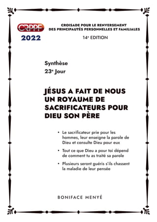 Synthèse
23e
Jour
14e
EDITION
y Le sacrificateur prie pour les
hommes, leur enseigne la parole de
Dieu et consulte Dieu pour eux
y Tout ce que Dieu a pour toi dépend
de comment tu as traité sa parole
y Plusieurs seront guéris s’ils chassent
la maladie de leur pensée
B O N I FAC E M E N Y É
 