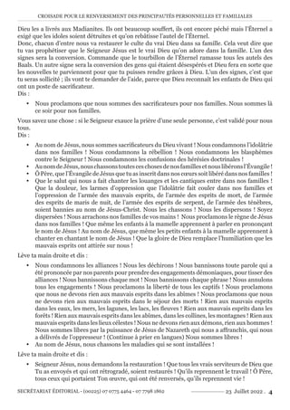 CROISADE POUR LE RENVERSEMENT DES PRINCIPAUTÉS PERSONNELLES ET FAMILIALES
SECRÉTARIAT ÉDITORIAL - (00225) 07 0775 4464 - 07 7798 1862 23 Juillet 2022 . 4
Dieu les a livrés aux Madianites. Ils ont beaucoup souffert, ils ont encore péché mais l’Éternel a
exigé que les idoles soient détruites et qu’on rebâtisse l’autel de l’Éternel.
Donc, chacun d’entre nous va restaurer le culte du vrai Dieu dans sa famille. Cela veut dire que
tu vas prophétiser que le Seigneur Jésus est le vrai Dieu qu’on adore dans la famille. L’un des
signes sera la conversion. Commande que le tourbillon de l’Éternel ramasse tous les autels des
Baals. Un autre signe sera la conversion des gens qui étaient désespérés et Dieu fera en sorte que
les nouvelles te parviennent pour que tu puisses rendre grâces à Dieu. L’un des signes, c’est que
tu seras sollicité ; ils vont te demander de l’aide, parce que Dieu reconnaît les enfants de Dieu qui
ont un poste de sacrificateur.
Dis :
y Nous proclamons que nous sommes des sacrificateurs pour nos familles. Nous sommes là
ce soir pour nos familles.
Vous savez une chose : si le Seigneur exauce la prière d’une seule personne, c’est validé pour nous
tous.
Dis :
y Au nom de Jésus, nous sommes sacrificateurs du Dieu vivant ! Nous condamnons l’idolâtrie
dans nos familles ! Nous condamnons la rébellion ! Nous condamnons les blasphèmes
contre le Seigneur ! Nous condamnons les confusions des hérésies doctrinales !
y AunomdeJésus,nouschassonstoutesceschosesdenosfamillesetnouslibéronsl’Évangile!
y Ô Père, que l’Évangile de Jésus que tu as inscrit dans nos cœurs soit libéré dans nos familles !
y Que le salut qui nous a fait chanter les louanges et les cantiques entre dans nos familles !
Que la douleur, les larmes d’oppression que l’idolâtrie fait couler dans nos familles et
l’oppression de l’armée des mauvais esprits, de l’armée des esprits de mort, de l’armée
des esprits de maris de nuit, de l’armée des esprits de serpent, de l’armée des ténèbres,
soient bannies au nom de Jésus-Christ. Nous les chassons ! Nous les dispersons ! Soyez
dispersées ! Nous arrachons nos familles de vos mains ! Nous proclamons le règne de Jésus
dans nos familles ! Que même les enfants à la mamelle apprennent à parler en prononçant
le nom de Jésus ! Au nom de Jésus, que même les petits enfants à la mamelle apprennent à
chanter en chantant le nom de Jésus ! Que la gloire de Dieu remplace l’humiliation que les
mauvais esprits ont attirée sur nous !
Lève ta main droite et dis :
y Nous condamnons les alliances ! Nous les déchirons ! Nous bannissons toute parole qui a
été prononcée par nos parents pour prendre des engagements démoniaques, pour tisser des
alliances ! Nous bannissons chaque mot ! Nous bannissons chaque phrase ! Nous annulons
tous les engagements ! Nous proclamons la liberté de tous les captifs ! Nous proclamons
que nous ne devons rien aux mauvais esprits dans les abîmes ! Nous proclamons que nous
ne devons rien aux mauvais esprits dans le séjour des morts ! Rien aux mauvais esprits
dans les eaux, les mers, les lagunes, les lacs, les fleuves ! Rien aux mauvais esprits dans les
forêts ! Rien aux mauvais esprits dans les abîmes, dans les collines, les montagnes ! Rien aux
mauvais esprits dans les lieux célestes ! Nous ne devons rien aux démons, rien aux hommes !
Nous sommes libres par la puissance de Jésus de Nazareth qui nous a affranchis, qui nous
a délivrés de l’oppresseur ! (Continue à prier en langues) Nous sommes libres !
y Au nom de Jésus, nous chassons les maladies qui se sont installées !
Lève ta main droite et dis :
y Seigneur Jésus, nous demandons la restauration ! Que tous les vrais serviteurs de Dieu que
Tu as envoyés et qui ont rétrogradé, soient restaurés ! Qu’ils reprennent le travail ! Ô Père,
tous ceux qui portaient Ton œuvre, qui ont été renversés, qu’ils reprennent vie !
 