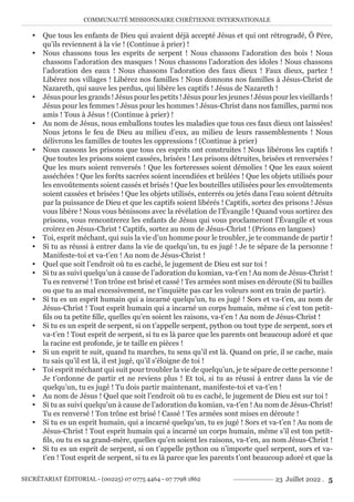 COMMUNAUTÉ MISSIONNAIRE CHRÉTIENNE INTERNATIONALE
SECRÉTARIAT ÉDITORIAL - (00225) 07 0775 4464 - 07 7798 1862 23 Juillet 2022 . 5
y Que tous les enfants de Dieu qui avaient déjà accepté Jésus et qui ont rétrogradé, Ô Père,
qu’ils reviennent à la vie ! (Continue à prier) !
y Nous chassons tous les esprits de serpent ! Nous chassons l’adoration des bois ! Nous
chassons l’adoration des masques ! Nous chassons l’adoration des idoles ! Nous chassons
l’adoration des eaux ! Nous chassons l’adoration des faux dieux ! Faux dieux, partez !
Libérez nos villages ! Libérez nos familles ! Nous donnons nos familles à Jésus-Christ de
Nazareth, qui sauve les perdus, qui libère les captifs ! Jésus de Nazareth !
y Jésus pour les grands ! Jésus pour les petits ! Jésus pour les jeunes ! Jésus pour les vieillards !
Jésus pour les femmes ! Jésus pour les hommes ! Jésus-Christ dans nos familles, parmi nos
amis ! Tous à Jésus ! (Continue à prier) !
y Au nom de Jésus, nous emballons toutes les maladies que tous ces faux dieux ont laissées!
Nous jetons le feu de Dieu au milieu d’eux, au milieu de leurs rassemblements ! Nous
délivrons les familles de toutes les oppressions ! (Continue à prier)
y Nous cassons les prisons que tous ces esprits ont construites ! Nous libérons les captifs !
Que toutes les prisons soient cassées, brisées ! Les prisons détruites, brisées et renversées !
Que les murs soient renversés ! Que les forteresses soient démolies ! Que les eaux soient
asséchées ! Que les forêts sacrées soient incendiées et brûlées ! Que les objets utilisés pour
les envoûtements soient cassés et brisés ! Que les bouteilles utilisées pour les envoûtements
soient cassées et brisées ! Que les objets utilisés, enterrés ou jetés dans l’eau soient détruits
par la puissance de Dieu et que les captifs soient libérés ! Captifs, sortez des prisons ! Jésus
vous libère ! Nous vous bénissons avec la révélation de l’Évangile ! Quand vous sortirez des
prisons, vous rencontrerez les enfants de Jésus qui vous proclameront l’Évangile et vous
croirez en Jésus-Christ ! Captifs, sortez au nom de Jésus-Christ ! (Prions en langues)
y Toi, esprit méchant, qui suis la vie d’un homme pour le troubler, je te commande de partir !
y Si tu as réussi à entrer dans la vie de quelqu’un, tu es jugé ! Je te sépare de la personne !
Manifeste-toi et va-t’en ! Au nom de Jésus-Christ !
y Quel que soit l’endroit où tu es caché, le jugement de Dieu est sur toi !
y Si tu as suivi quelqu’un à cause de l’adoration du komian, va-t’en ! Au nom de Jésus-Christ !
Tu es renversé ! Ton trône est brisé et cassé ! Tes armées sont mises en déroute (Si tu bailles
ou que tu as mal excessivement, ne t’inquiète pas car les voleurs sont en train de partir).
y Si tu es un esprit humain qui a incarné quelqu’un, tu es jugé ! Sors et va-t’en, au nom de
Jésus-Christ ! Tout esprit humain qui a incarné un corps humain, même si c’est ton petit-
fils ou ta petite fille, quelles qu’en soient les raisons, va-t’en ! Au nom de Jésus-Christ !
y Si tu es un esprit de serpent, si on t’appelle serpent, python ou tout type de serpent, sors et
va-t’en ! Tout esprit de serpent, si tu es là parce que les parents ont beaucoup adoré et que
la racine est profonde, je te taille en pièces !
y Si un esprit te suit, quand tu marches, tu sens qu’il est là. Quand on prie, il se cache, mais
tu sais qu’il est là, il est jugé, qu’il s’éloigne de toi !
y Toi esprit méchant qui suit pour troubler la vie de quelqu’un, je te sépare de cette personne !
Je t’ordonne de partir et ne reviens plus ! Et toi, si tu as réussi à entrer dans la vie de
quelqu’un, tu es jugé ! Tu dois partir maintenant, manifeste-toi et va-t’en !
y Au nom de Jésus ! Quel que soit l’endroit où tu es caché, le jugement de Dieu est sur toi !
y Si tu as suivi quelqu’un à cause de l’adoration du komian, va-t’en ! Au nom de Jésus-Christ!
Tu es renversé ! Ton trône est brisé ! Cassé ! Tes armées sont mises en déroute !
y Si tu es un esprit humain, qui a incarné quelqu’un, tu es jugé ! Sors et va-t’en ! Au nom de
Jésus-Christ ! Tout esprit humain qui a incarné un corps humain, même s’il est ton petit-
fils, ou tu es sa grand-mère, quelles qu’en soient les raisons, va-t’en, au nom Jésus-Christ !
y Si tu es un esprit de serpent, si on t’appelle python ou n’importe quel serpent, sors et va-
t’en ! Tout esprit de serpent, si tu es là parce que les parents t’ont beaucoup adoré et que la
 