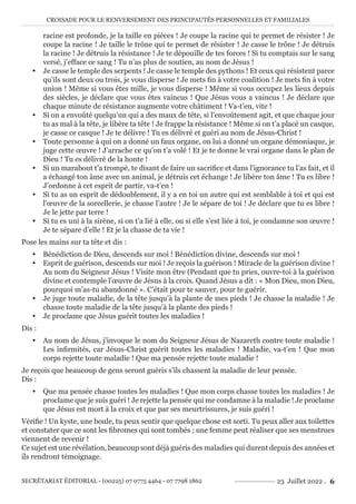 CROISADE POUR LE RENVERSEMENT DES PRINCIPAUTÉS PERSONNELLES ET FAMILIALES
SECRÉTARIAT ÉDITORIAL - (00225) 07 0775 4464 - 07 7798 1862 23 Juillet 2022 . 6
racine est profonde, je la taille en pièces ! Je coupe la racine qui te permet de résister ! Je
coupe la racine ! Je taille le trône qui te permet de résister ! Je casse le trône ! Je détruis
la racine ! Je détruis la résistance ! Je te dépouille de tes forces ! Si tu comptais sur le sang
versé, j’efface ce sang ! Tu n’as plus de soutien, au nom de Jésus !
y Je casse le temple des serpents ! Je casse le temple des pythons ! Et ceux qui résistent parce
qu’ils sont deux ou trois, je vous disperse ! Je mets fin à votre coalition ! Je mets fin à votre
union ! Même si vous êtes mille, je vous disperse ! Même si vous occupez les lieux depuis
des siècles, je déclare que vous êtes vaincus ! Que Jésus vous a vaincus ! Je déclare que
chaque minute de résistance augmente votre châtiment ! Va-t’en, vite !
y Si on a envoûté quelqu’un qui a des maux de tête, si l’envoûtement agit, et que chaque jour
tu as mal à la tête, je libère ta tête ! Je frappe la résistance ! Même si on t’a placé un casque,
je casse ce casque ! Je te délivre ! Tu es délivré et guéri au nom de Jésus-Christ !
y Toute personne à qui on a donné un faux organe, on lui a donné un organe démoniaque, je
juge cette œuvre ! J’arrache ce qu’on t’a volé ! Et je te donne le vrai organe dans le plan de
Dieu ! Tu es délivré de la honte !
y Si un marabout t’a trompé, te disant de faire un sacrifice et dans l’ignorance tu l’as fait, et il
a échangé ton âme avec un animal, je détruis cet échange ! Je libère ton âme ! Tu es libre !
J’ordonne à cet esprit de partir, va-t’en !
y Si tu as un esprit de dédoublement, il y a en toi un autre qui est semblable à toi et qui est
l’œuvre de la sorcellerie, je chasse l’autre ! Je le sépare de toi ! Je déclare que tu es libre !
Je le jette par terre !
y Si tu es uni à la sirène, si on t’a lié à elle, ou si elle s’est liée à toi, je condamne son œuvre !
Je te sépare d’elle ! Et je la chasse de ta vie !
Pose les mains sur ta tête et dis :
y Bénédiction de Dieu, descends sur moi ! Bénédiction divine, descends sur moi !
y Esprit de guérison, descends sur moi ! Je reçois la guérison ! Miracle de la guérison divine !
Au nom du Seigneur Jésus ! Visite mon être (Pendant que tu pries, ouvre-toi à la guérison
divine et contemple l’œuvre de Jésus à la croix. Quand Jésus a dit : « Mon Dieu, mon Dieu,
pourquoi m’as-tu abandonné ». C’était pour te sauver, pour te guérir.
y Je juge toute maladie, de la tête jusqu’à la plante de mes pieds ! Je chasse la maladie ! Je
chasse toute maladie de la tête jusqu’à la plante des pieds !
y Je proclame que Jésus guérit toutes les maladies !
Dis :
y Au nom de Jésus, j’invoque le nom du Seigneur Jésus de Nazareth contre toute maladie !
Les infirmités, car Jésus-Christ guérit toutes les maladies ! Maladie, va-t’en ! Que mon
corps rejette toute maladie ! Que ma pensée rejette toute maladie !
Je reçois que beaucoup de gens seront guéris s’ils chassent la maladie de leur pensée.
Dis :
y Que ma pensée chasse toutes les maladies ! Que mon corps chasse toutes les maladies ! Je
proclame que je suis guéri ! Je rejette la pensée qui me condamne à la maladie ! Je proclame
que Jésus est mort à la croix et que par ses meurtrissures, je suis guéri !
Vérifie ! Un kyste, une boule, tu peux sentir que quelque chose est sorti. Tu peux aller aux toilettes
et constater que ce sont les fibromes qui sont tombés ; une femme peut réaliser que ses menstrues
viennent de revenir !
Ce sujet est une révélation, beaucoup sont déjà guéris des maladies qui durent depuis des années et
ils rendront témoignage.
 