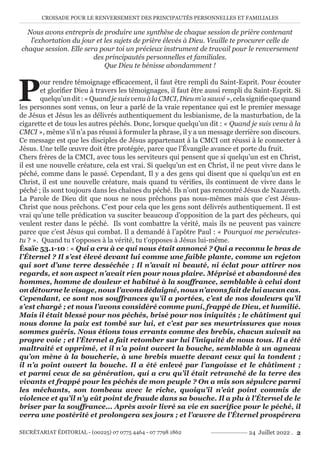 CROISADE POUR LE RENVERSEMENT DES PRINCIPAUTÉS PERSONNELLES ET FAMILIALES
SECRÉTARIAT ÉDITORIAL - (00225) 07 0775 4464 - 07 7798 1862 24 Juillet 2022 . 2
Nous avons entrepris de produire une synthèse de chaque session de prière contenant
l’exhortation du jour et les sujets de prière élevés à Dieu. Veuille te procurer celle de
chaque session. Elle sera pour toi un précieux instrument de travail pour le renversement
des principautés personnelles et familiales.
Que Dieu te bénisse abondamment !
P
our rendre témoignage efficacement, il faut être rempli du Saint-Esprit. Pour écouter
et glorifier Dieu à travers les témoignages, il faut être aussi rempli du Saint-Esprit. Si
quelqu’undit:«QuandjesuisvenuàlaCMCI,Dieum’asauvé»,celasignifiequequand
les personnes sont venus, on leur a parlé de la vraie repentance qui est le premier message
de Jésus et Jésus les as délivrés authentiquement du lesbianisme, de la masturbation, de la
cigarette et de tous les autres péchés. Donc, lorsque quelqu’un dit : « Quand je suis venu à la
CMCI », même s’il n’a pas réussi à formuler la phrase, il y a un message derrière son discours.
Ce message est que les disciples de Jésus appartenant à la CMCI ont réussi à le connecter à
Jésus. Une telle œuvre doit être protégée, parce que l’Évangile avance et porte du fruit.
Chers frères de la CMCI, avec tous les serviteurs qui pensent que si quelqu’un est en Christ,
il est une nouvelle créature, cela est vrai. Si quelqu’un est en Christ, il ne peut vivre dans le
péché, comme dans le passé. Cependant, Il y a des gens qui disent que si quelqu’un est en
Christ, il est une nouvelle créature, mais quand tu vérifies, ils continuent de vivre dans le
péché ; ils sont toujours dans les chaînes du péché. Ils n’ont pas rencontré Jésus de Nazareth.
La Parole de Dieu dit que nous ne nous prêchons pas nous-mêmes mais que c’est Jésus-
Christ que nous prêchons. C’est pour cela que les gens sont délivrés authentiquement. Il est
vrai qu’une telle prédication va susciter beaucoup d’opposition de la part des pécheurs, qui
veulent rester dans le péché. Ils vont combattre la vérité, mais ils ne peuvent pas vaincre
parce que c’est Jésus qui combat. Il a demandé à l’apôtre Paul : « Pourquoi me persécutes-
tu ? ». Quand tu t’opposes à la vérité, tu t’opposes à Jésus lui-même.
Ésaïe 53.1-10 : « Qui a cru à ce qui nous était annoncé ? Qui a reconnu le bras de
l’Éternel ? Il s’est élevé devant lui comme une faible plante, comme un rejeton
qui sort d’une terre desséchée ; Il n’avait ni beauté, ni éclat pour attirer nos
regards, et son aspect n’avait rien pour nous plaire. Méprisé et abandonné des
hommes, homme de douleur et habitué à la souffrance, semblable à celui dont
on détourne le visage, nous l’avons dédaigné, nous n’avons fait de lui aucun cas.
Cependant, ce sont nos souffrances qu’il a portées, c’est de nos douleurs qu’il
s’est chargé ; et nous l’avons considéré comme puni, frappé de Dieu, et humilié.
Mais il était blessé pour nos péchés, brisé pour nos iniquités ; le châtiment qui
nous donne la paix est tombé sur lui, et c’est par ses meurtrissures que nous
sommes guéris. Nous étions tous errants comme des brebis, chacun suivait sa
propre voie ; et l’Éternel a fait retomber sur lui l’iniquité de nous tous. Il a été
maltraité et opprimé, et il n’a point ouvert la bouche, semblable à un agneau
qu’on mène à la boucherie, à une brebis muette devant ceux qui la tondent ;
il n’a point ouvert la bouche. Il a été enlevé par l’angoisse et le châtiment ;
et parmi ceux de sa génération, qui a cru qu’il était retranché de la terre des
vivants et frappé pour les péchés de mon peuple ? On a mis son sépulcre parmi
les méchants, son tombeau avec le riche, quoiqu’il n’eût point commis de
violence et qu’il n’y eût point de fraude dans sa bouche. Il a plu à l’Éternel de le
briser par la souffrance... Après avoir livré sa vie en sacrifice pour le péché, il
verra une postérité et prolongera ses jours ; et l’œuvre de l’Éternel prospérera
 