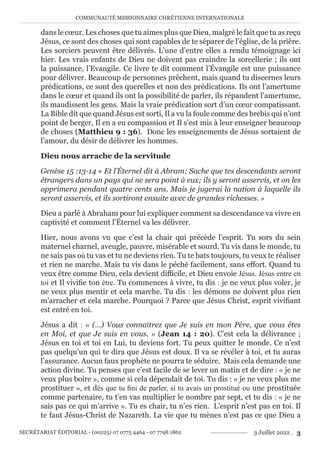 COMMUNAUTÉ MISSIONNAIRE CHRÉTIENNE INTERNATIONALE
SECRÉTARIAT ÉDITORIAL - (00225) 07 0775 4464 - 07 7798 1862 3 Juillet 2022 . 3
dans le cœur. Les choses que tu aimes plus que Dieu, malgré le fait que tu as reçu
Jésus, ce sont des choses qui sont capables de te séparer de l’église, de la prière.
Les sorciers peuvent être délivrés. L’une d’entre elles a rendu témoignage ici
hier. Les vrais enfants de Dieu ne doivent pas craindre la sorcellerie ; ils ont
la puissance, l’Evangile. Ce livre te dit comment l’Évangile est une puissance
pour délivrer. Beaucoup de personnes prêchent, mais quand tu discernes leurs
prédications, ce sont des querelles et non des prédications. Ils ont l’amertume
dans le cœur et quand ils ont la possibilité de parler, ils répandent l’amertume,
ils maudissent les gens. Mais la vraie prédication sort d’un cœur compatissant.
La Bible dit que quand Jésus est sorti, Il a vu la foule comme des brebis qui n’ont
point de berger, Il en a eu compassion et Il s’est mis à leur enseigner beaucoup
de choses (Matthieu 9 : 36). Donc les enseignements de Jésus sortaient de
l’amour, du désir de délivrer les hommes.
Dieu nous arrache de la servitude
Genèse 15 :13-14 « Et l’Éternel dit à Abram: Sache que tes descendants seront
étrangers dans un pays qui ne sera point à eux; ils y seront asservis, et on les
opprimera pendant quatre cents ans. Mais je jugerai la nation à laquelle ils
seront asservis, et ils sortiront ensuite avec de grandes richesses. »
Dieu a parlé à Abraham pour lui expliquer comment sa descendance va vivre en
captivité et comment l’Éternel va les délivrer.
Hier, nous avons vu que c’est la chair qui précède l’esprit. Tu sors du sein
maternel charnel, aveugle, pauvre, misérable et sourd. Tu vis dans le monde, tu
ne sais pas où tu vas et tu ne deviens rien. Tu te bats toujours, tu veux te réaliser
et rien ne marche. Mais tu vis dans le péché facilement, sans effort. Quand tu
veux être comme Dieu, cela devient difficile, et Dieu envoie Jésus. Jésus entre en
toi et Il vivifie ton être. Tu commences à vivre, tu dis : je ne veux plus voler, je
ne veux plus mentir et cela marche. Tu dis : les démons ne doivent plus rien
m’arracher et cela marche. Pourquoi ? Parce que Jésus Christ, esprit vivifiant
est entré en toi.
Jésus a dit : « (…) Vous connaîtrez que Je suis en mon Père, que vous êtes
en Moi, et que Je suis en vous. » (Jean 14 : 20). C’est cela la délivrance ;
Jésus en toi et toi en Lui, tu deviens fort. Tu peux quitter le monde. Ce n’est
pas quelqu’un qui te dira que Jésus est doux. Il va se révéler à toi, et tu auras
l’assurance. Aucun faux prophète ne pourra te séduire. Mais cela demande une
action divine. Tu penses que c’est facile de se lever un matin et de dire : « je ne
veux plus boire », comme si cela dépendait de toi. Tu dis : « je ne veux plus me
prostituer », et dès que tu fini de parler, si tu avais un prostitué ou une prostituée
comme partenaire, tu t’en vas multiplier le nombre par sept, et tu dis : « je ne
sais pas ce qui m’arrive ». Tu es chair, tu n’es rien. L’esprit n’est pas en toi. Il
te faut Jésus-Christ de Nazareth. La vie que tu mènes n’est pas ce que Dieu a
 
