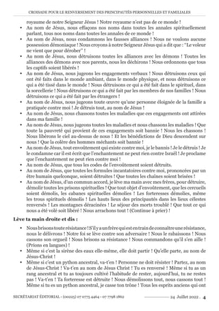 CROISADE POUR LE RENVERSEMENT DES PRINCIPAUTÉS PERSONNELLES ET FAMILIALES
SECRÉTARIAT ÉDITORIAL - (00225) 07 0775 4464 - 07 7798 1862 24 Juillet 2022 . 4
royaume de notre Seigneur Jésus ! Notre royaume n’est pas de ce monde !
y Au nom de Jésus, nous effaçons nos noms dans toutes les annales spirituellement
parlant, tous nos noms dans toutes les annales de ce monde !
y Au nom de Jésus, nous condamnons les fausses alliances ! Nous ne voulons aucune
possession démoniaque ! Nous croyons à notre Seigneur Jésus qui a dit que : ‘‘Le voleur
ne vient que pour dérober’’ !
y Au nom de Jésus, nous détruisons toutes les alliances avec les démons ! Toutes les
alliances des démons avec nos parents, nous les déchirons ! Nous ordonnons que tous
les captifs soient libérés !
y Au nom de Jésus, nous jugeons les engagements verbaux ! Nous détruisons ceux qui
ont été faits dans le monde ambiant, dans le monde physique, et nous détruisons ce
qui a été tissé dans le monde ! Nous détruisons ce qui a été fait dans le spirituel, dans
la sorcellerie ! Nous détruisons ce qui a été fait par les membres de nos familles ! Nous
détruisons ce qui a été fait par les étrangers !
y Au nom de Jésus, nous jugeons toute œuvre qu’une personne éloignée de la famille a
pratiquée contre moi ! Je détruis tout, au nom de Jésus !
y Au nom de Jésus, nous chassons toutes les maladies que ces engagements ont attirées
dans ma famille !
y Au nom de Jésus, nous jugeons toutes les maladies et nous chassons les maladies ! Que
toute la pauvreté qui provient de ces engagements soit bannie ! Nous les chassons !
Nous libérons le ciel au-dessus de nous ! Et les bénédictions de Dieu descendent sur
nous ! Que la colère des hommes méchants soit bannie !
y Au nom de Jésus, tout envoûtement qui existe contre moi, je le bannis ! Je le détruis ! Je
le condamne car il est écrit que l’enchantement ne peut rien contre Israël ! Je proclame
que l’enchantement ne peut rien contre moi !
y Au nom de Jésus, que tous les codes de l’envoûtement soient détruits.
y Au nom de Jésus, que toutes les formules incantatoires contre moi, prononcées par un
être humain quelconque, soient détruites ! Que toutes les chaînes soient brisées !
y Au nom de Jésus, d’un commun accord, je lève ma main avec mes frères, pour détruire,
démolir toutes les prisons spirituelles ! Que tout objet d’envoûtement, que les cercueils
soient démolis, les cabanes spirituelles démolies ! Les forteresses démolies, même
les trous spirituels démolis ! Les hauts lieux des principautés dans les lieux célestes
renversés ! Les montagnes déracinées ! Le séjour des morts troublé ! Que tout ce qui
nous a été volé soit libéré ! Nous arrachons tout ! (Continue à prier) !
Lève ta main droite et dis :
y Nousbrisonstouterésistance!S’ilyaunfrèrequiestentraindeconnaîtreunerésistance,
nous le délivrons ! Notre foi se lève contre son adversaire ! Nous le rabaissons ! Nous
cassons son orgueil ! Nous brisons sa résistance ! Nous commandons qu’il s’en aille !
(Prions en langues) !
y Même si c’est la sirène des eaux elle-même, elle doit partir ! Qu’elle parte, au nom de
Jésus-Christ !
y Même si c’est un python ancestral, va-t’en ! Personne ne doit résister ! Partez, au nom
de Jésus-Christ ! Va-t’en au nom de Jésus Christ ! Tu es renversé ! Même si tu as un
rang ancestral et tu as toujours cultivé l’habitude de rester, aujourd’hui, tu ne restes
pas ! Va-t’en ! Ta forteresse est détruite ! Nous démolissons tout, nous cassons tout !
Même si tu es un python ancestral, je casse ton trône ! Tous les esprits anciens qui ont
 