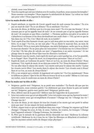 COMMUNAUTÉ MISSIONNAIRE CHRÉTIENNE INTERNATIONALE
SECRÉTARIAT ÉDITORIAL - (00225) 07 0775 4464 - 07 7798 1862 24 Juillet 2022 . 5
résisté, nous vous brisons !
y Tous les esprits qui ont une relation avec le vaudou, le python, nous cassons les temples !
Nous cassons vos temples ! Nous jugeons la méchanceté de Satan ! Le voleur ne vient
que pour voler ! Nous jugeons le mensonge !
Lève ta main droite et dis :
y Esprit méchant, je regrette de t’avoir appelé mari de nuit comme les autres ! Tu n’es
pas un mari de nuit ! Tu es un démon ! Tu es méchant ! Va-t’en !
y Au nom de Jésus, je déclare que tu n’es pas mon mari ! Tu n’es pas ma femme ! Je ne
connais pas ce qu’on appelle mari de nuit ! Je ne connais pas ce qu’on appelle femme
de nuit ! Je connais ce que Dieu a institué : « l’homme quittera son père et sa mère et
s’attachera à sa femme et les deux deviendront une seule chair » ! Toi, qu’est-ce que tu
fais dans ma vie ? Va–t’en ! Mari de nuit, tu es tombé !
y Tout esprit d’un être humain vivant, que ce soit mon père ou ma mère, ma sœur, mon
frère, tu es jugé ! Va-t’en, ne me suis plus ! Tu as choisi le mauvais lieu, au nom de
Jésus-Christ ! Si tu es mon père biologique, ma mère biologique, sache que tu as choisi
le mauvais chemin ! Tu ne peux plus me rencontrer ! J’ai donné ma vie à Jésus-Christ !
C’est fini ! Ne fais plus de calculs sur moi ! J’appartiens à un autre royaume ! Je me
plonge dans le sang de Jésus! Que tous les discours s’arrêtent !
y Maintenant vous les morts, tout esprit de mort qui a suivi quelqu’un, si tu l’as possédé,
tu es frappé ! Sors ! Esprit de mort, tu n’emporteras personne ! Sors et va-t’en !
y Esprit de mort, je t’ordonne de partir ! Sors et va-t’en, au nom de Jésus-Christ ! Nous
insistons ! Toi, esprit de mort, tu ne dois pas rester là ! Va ! Nous brisons ta résistance !
Tu vas aller dans le séjour des morts ! Les morts sont pour le séjour des morts ! Laisse
les vivants servir Dieu ! Les morts dans le séjour des morts ! Les vivants sont à Jésus!
Sors et va-t’en, au nom de Jésus-Christ !
y S’il y a un serpent qui a résisté, le jugement est contre toi ! Va-t’en maintenant ! Nous
te taillons en pièces ! Que le feu de Dieu te trouve là où tu es caché ! Même si c’est sous
un rocher, nous le soulevons au nom de Jésus-Christ !
Pose la main sur ta tête et dis :
y Seigneur, guéris-moi ! Seigneur, tu as porté mes maladies ! Ta Parole dit que par tes
meurtrissures, nous sommes guéris ! Le châtiment qui nous donne la paix est tombé
sur toi ! Seigneur, guéris-moi, guéris-moi ! Seigneur, guéris-moi,
y Père, délivre-moi de la pauvreté ! Délivre-moi de l’opprobre de la pauvreté !
y Lève-toi contre ceux qui m’ont dépouillé ! Lève-toi contre ceux qui me barrent la route !
Lève-toi contre ceux qui m’empêchent d’avancer ! Change ma vie ! Change ma vie !
Change ma vie !
y Au nom de Jésus, je me sépare de tous les vivants et les morts qui ont porté le même
nom que moi ! Je me sépare de leurs malédictions !
y Ô Père, répare tout ce qui est défaillant dans nos corps ! Change les organes qu’il faut
changer ! Change les yeux, le foie, le cœur, l’utérus, les ovaires, les trompes ! Change
tout l’appareil urinaire ! Change l’estomac, les intestins !
y Ô, Père que le miracle de la guérison divine descende sur moi ! Redresse la colonne
vertébrale ! Redonne la vie à tous les os ! Que les fibromes se détachent et tombent !
Que les myomes soient raclés de chaque corps physique !
 