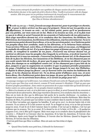 CROISADE POUR LE RENVERSEMENT DES PRINCIPAUTÉS PERSONNELLES ET FAMILIALES
SECRÉTARIAT ÉDITORIAL - (00225) 07 0775 4464 - 07 7798 1862 25 Juillet 2022 . 2
Nous avons entrepris de produire une synthèse de chaque session de prière contenant
l’exhortation du jour et les sujets de prière élevés à Dieu. Veuille te procurer celle de chaque
session. Elle sera pour toi un précieux instrument de travail pour le renversement des
principautés personnelles et familiales.
Que Dieu te bénisse abondamment !
E
xode 23.20-33 : « Voici, j’envoie un ange devant toi, pour te protéger en chemin,
et pour te faire arriver au lieu que j’ai préparé. Tiens-toi sur tes gardes en sa
présence, et écoute sa voix ; ne lui résiste point, parce qu’il ne pardonnera
pas vos péchés, car mon nom est en lui. Mais si tu écoutes sa voix, et si tu fais tout
ce que je te dirai, je serai l’ennemi de tes ennemis et l’adversaire de tes adversaires.
Mon ange marchera devant toi, et te conduira chez les Amoréens, les Héthiens, les
Phéréziens, les Cananéens, les Héviens et les Jébusiens, et je les exterminerai. Tu ne te
prosterneras point devant leurs dieux, et tu ne les serviras point ; tu n’imiteras point
ces peuples dans leur conduite, mais tu les détruiras, et tu briseras leurs statues.
Vous servirez l’Éternel, votre Dieu, et il bénira votre pain et vos eaux, et j’éloignerai
la maladie du milieu de toi. Il n’y aura dans ton pays ni femme qui avorte, ni femme
stérile. Je remplirai le nombre de tes jours. J’enverrai ma terreur devant toi, je
mettrai en déroute tous les peuples chez lesquels tu arriveras, et je ferai tourner le
dos devant toi à tous tes ennemis. J’enverrai les frelons devant toi, et ils chasseront
loin de ta face les Héviens, les Cananéens et les Héthiens. Je ne les chasserai pas en
une seule année loin de ta face, de peur que le pays ne devienne un désert et que les
bêtes des champs ne se multiplient contre toi. Je les chasserai peu à peu loin de ta
face, jusqu’à ce que tu augmentes en nombre et que tu puisses prendre possession
du pays. J’établirai tes limites depuis la mer Rouge jusqu’à la mer des Philistins,
et depuis le désert jusqu’au fleuve ; car je livrerai entre vos mains les habitants du
pays, et tu les chasseras devant toi. Tu ne feras point d’alliance avec eux, ni avec
leurs dieux. Ils n’habiteront point dans ton pays, de peur qu’ils ne te fassent pécher
contre moi ; car tu servirais leurs dieux, et ce serait un piège pour toi ».
Ce passage enseigne sur la délivrance. Les enfants d’Israël sont sortis de l’Égypte pour aller habiter
dans le pays que Dieu leur avait réservé, comme Il l’avait annoncé à Abraham. C’était un pays que
d’autres peuples possédaient ; donc entrer en possession de ce pays voulait dire qu’Israël devrait se
battre contre ces autres peuples. Or ces peuples étaient nombreux.
« Mais si tu écoutes sa voix, et si tu fais tout ce que je te dirai, je serai l’ennemi de tes ennemis et
l’adversaire de tes adversaires. Mon ange marchera devant toi, et te conduira chez les Amoréens ».
Dieu est en train de dire que la délivrance fait partie de la marche chrétienne ; tu combats, tu
frappes et tu avances. Là où tu ne peux plus vaincre, là s’arrête ta marche chrétienne. Mais dans les
desseins de Dieu, Il a promis que Lui-même va nous conduire dans la marche et dans les combats.
Et c’est Dieu Lui-même qui organise les batailles. Il sait qu’en 2017, tu devrais battre tels et tels
ennemis. Tu as vaincu et Il t’a fait avancer en 2018. Tu as frappé en 2019, et tu ne fais qu’avancer
jusqu’en 2022. Il sait là où il doit t’amener dans le combat. C’est Lui qui te déplace, c’est Lui qui
ordonne que tu avances. Toi, tu es armé, Il t’a donné la vie et t’a béni, et Il te dit : « Si quelqu’un
s’oppose à toi, c’est à Moi qu’il s’oppose. Mais mon ange va te conduire dans la planification des
victoires ». D’abord il va t’envoyer chez les Amoréens. Si tu bats les Amoréens, Il t’envoie chez
les Héthiens. Après avoir frappé les Héthiens, Il t’envoie chez les Héviens. Quand tu frappes les
Héviens, Il t’envoie chez les Jébusiens.
C’est ton petit bras que Dieu va utiliser. Dieu est assis sur Son trône et règne.
Dis :
y Quand Dieu fortifie mon petit bras, il démolit les forteresses !
 