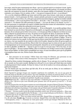 CROISADE POUR LE RENVERSEMENT DES PRINCIPAUTÉS PERSONNELLES ET FAMILIALES
SECRÉTARIAT ÉDITORIAL - (00225) 07 0775 4464 - 07 7798 1862 25 Juillet 2022 . 4
ton corps, mais les gens remarquent une chose : que tu es pressé mais tu es toujours vivant. Après,
ils vont se rendre compte de ce qu’il y a une force en toi. On l’insulte partout, on arrache ses biens,
mais elle est toujours en train de chanter, mais elle n’est jamais réduite à l’extrémité. Si tu fais le
contraire, tu te repens. Si tu te caches, et dis : « Les gens se moquent de moi », tu as échoué !
Il y a eu des situations difficiles qui nous sont arrivées pour nous écraser, mais nous ne sommes
jamais écrasés : c’est la puissance de Dieu. Jamais anéanti, personne ne peut t’anéantir, personne
ne peut voler ta joie en Jésus. Il y a des gens qui ont de mauvaises langues, quelqu’un tombe malade
et ils lui disent : « Est-ce que les frères t’ont aidé ? ». Et tu dis: « Non !». Ils disent : « Les frères sont
mauvais !». Tu chasses une telle personne en disant : « Au nom de Jésus, je te chasse, va-t’en ! ».
Et cette personne va reprendre son esprit, le diable était derrière toutes ses exhortations. Les gens
qui te persécutent mettent du carburant en toi sans le savoir.
« Dans la détresse, mais non dans le désespoir ». Si tu es désespéré, tu as perdu quelque chose.
Sois restauré au nom de Jésus ! Quand on est désespéré, on regarde à gauche, on cherche le secours
humain. On ne sait pas qu’un trésor est en nous ; ce n’est pas que Dieu va déposer un trésor en nous.
Dieu a déposé un grand trésor en nous. Tu portes en toi la gloire de Jésus, la puissance de Dieu.
Le Seigneur m’a révélé une chose. Il y a des frères qui font des efforts pour montrer que Dieu
m’utilise, je vous dis merci. Mais ce que Dieu m’a montré, c’est ce qu’il a donné à l’église : Il me l’a
montré en vision et m’en a parlé. Le fait que tous les frères voient leur délivrance dans les songes et
en vision, c’est une manière de me mettre à côté et de S’exalter. Quand un frère dit qu’un esprit est
sorti de lui, je n’étais même pas là-bas. Dieu te fait vivre cela pour que tu croies en Lui, que tu croies
à l’enseignement sur le renversement des principautés. Quand tu as un tel enseignement, personne
ne doit se glorifier, la Bible dit : « Qu’est-ce que tu as que tu n’as pas reçu ? Si tu l’as reçu, tu n’as
pas à te glorifier ». Si nous sommes fidèles, Dieu va continuer à se révéler à nous et cela va grandir.
Nous serons fidèles. Le frère Zach a prophétisé sur nous, et nous travaillons pour que la prophétie
s’accomplisse dans nos vies. Frères croyez, Dieu travaille.
Dis :
y Que personne ne me trompe ! Même dans mes temps de détresse, que personne ne me
trompe ! Dieu existe et Dieu récompense ! Et c’est ce qu’on appelle la foi !
Quand les frères rendent témoignage, parfois cela te choque. Tu ne sais pas si ce sont les choses
de ce monde ou d’un autre monde. Quelqu’un te dit qu’il a vu en vision qu’il était dans une tombe
et physiquement il était malade. Et dans la vision, il sort de la tombe et au niveau physique, il est
guéri pour toujours.
Ne t’en étonne pas car c’est Jésus qui fait cela. Si tu ne crois pas en Jésus, tu vas continuer à
t’étonner et tu risques d’échouer.
Ésaïe 8.9-10 Ce passage évoque une manière supérieure de combattre. Ici, on n’a pas peur de
l’ennemi mais on cherche où il se trouve. On veut combattre et vaincre au nom de Jésus ! Il y a des
gens qui ne dorment pas la nuit parce qu’ils ont peur des démons. Couche-toi, ferme les yeux et
endors-toi. Écoutez, ce combat est spirituel. Il parle à ses ennemis.
Ésaïe 8.9 Il leur dit : « Qu’est-ce que vous attendez ? J’attends qu’on me déclare la guerre, on ne
déclare rien ! Qu’est-ce que vous attendez pour pousser des cris de guerre, je suis là ! ». Il veut
combattre.
Avant de pousser des cris de guerre comme on vous le demande, écoutez d’abord. Écoutez ! Préparez-
vous au combat pour ne pas dire après que vous avez été surpris. Il est sûr qu’Il les battra. C’est la
définition de la foi dans la pratique. C’est comme cela qu’il faut mater l’ennemi à distance. Il ne faut
pas se limiter à dire : « Laisse-moi je vais te barrer la route, c’est un petit combat ».
« Formez … Formez toutes sortes de projets possibles contre moi, ils seront anéantis ». Dieu veut
nous enseigner ce qu’on appelle la foi. Ne dis pas : « Je ne comprends pas ces Écritures ». Dieu veut
te prouver que tu ne sais pas croire. Tu crois, tu crains !
« Donnez des ordres ». Tous vos ordres seront sans effet. Quand Dieu est engagé dans un combat,
Il a dit cela dans Exode 23, Il envoie sa terreur. Quand Dieu s’est déjà levé, Satan peut dire :
« Principautés, venez ! ». Personne ne vient parce qu’ils savent que lorsque l’Éternel se lève lui-
 