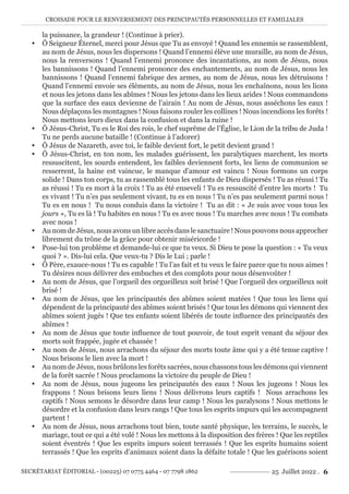 CROISADE POUR LE RENVERSEMENT DES PRINCIPAUTÉS PERSONNELLES ET FAMILIALES
SECRÉTARIAT ÉDITORIAL - (00225) 07 0775 4464 - 07 7798 1862 25 Juillet 2022 . 6
la puissance, la grandeur ! (Continue à prier).
y Ô Seigneur Éternel, merci pour Jésus que Tu as envoyé ! Quand les ennemis se rassemblent,
au nom de Jésus, nous les dispersons ! Quand l’ennemi élève une muraille, au nom de Jésus,
nous la renversons ! Quand l’ennemi prononce des incantations, au nom de Jésus, nous
les bannissons ! Quand l’ennemi prononce des enchantements, au nom de Jésus, nous les
bannissons ! Quand l’ennemi fabrique des armes, au nom de Jésus, nous les détruisons !
Quand l’ennemi envoie ses éléments, au nom de Jésus, nous les enchaînons, nous les lions
et nous les jetons dans les abîmes ! Nous les jetons dans les lieux arides ! Nous commandons
que la surface des eaux devienne de l’airain ! Au nom de Jésus, nous asséchons les eaux !
Nous déplaçons les montagnes ! Nous faisons rouler les collines ! Nous incendions les forêts !
Nous mettons leurs dieux dans la confusion et dans la ruine !
y Ô Jésus-Christ, Tu es le Roi des rois, le chef suprême de l’Église, le Lion de la tribu de Juda !
Tu ne perds aucune bataille ! (Continue à l’adorer)
y Ô Jésus de Nazareth, avec toi, le faible devient fort, le petit devient grand !
y Ô Jésus-Christ, en ton nom, les malades guérissent, les paralytiques marchent, les morts
ressuscitent, les sourds entendent, les faibles deviennent forts, les liens de communion se
resserrent, la haine est vaincue, le manque d’amour est vaincu ! Nous formons un corps
solide ! Dans ton corps, tu as rassemblé tous les enfants de Dieu dispersés ! Tu as réussi ! Tu
as réussi ! Tu es mort à la croix ! Tu as été enseveli ! Tu es ressuscité d’entre les morts ! Tu
es vivant ! Tu n’es pas seulement vivant, tu es en nous ! Tu n’es pas seulement parmi nous !
Tu es en nous ! Tu nous conduis dans la victoire ! Tu as dit : « Je suis avec vous tous les
jours », Tu es là ! Tu habites en nous ! Tu es avec nous ! Tu marches avec nous ! Tu combats
avec nous !
y Au nom de Jésus, nous avons un libre accès dans le sanctuaire ! Nous pouvons nous approcher
librement du trône de la grâce pour obtenir miséricorde !
y Pose-lui ton problème et demande-lui ce que tu veux. Si Dieu te pose la question : « Tu veux
quoi ? ». Dis-lui cela. Que veux-tu ? Dis le Lui ; parle !
y Ô Père, exauce-nous ! Tu es capable ! Tu l’as fait et tu veux le faire parce que tu nous aimes !
Tu désires nous délivrer des embuches et des complots pour nous désenvoûter !
y Au nom de Jésus, que l’orgueil des orgueilleux soit brisé ! Que l’orgueil des orgueilleux soit
brisé !
y Au nom de Jésus, que les principautés des abîmes soient matées ! Que tous les liens qui
dépendent de la principauté des abîmes soient brisés ! Que tous les démons qui viennent des
abîmes soient jugés ! Que tes enfants soient libérés de toute influence des principautés des
abîmes !
y Au nom de Jésus que toute influence de tout pouvoir, de tout esprit venant du séjour des
morts soit frappée, jugée et chassée !
y Au nom de Jésus, nous arrachons du séjour des morts toute âme qui y a été tenue captive !
Nous brisons le lien avec la mort !
y Au nom de Jésus, nous brûlons les forêts sacrées, nous chassons tous les démons qui viennent
de la forêt sacrée ! Nous proclamons la victoire du peuple de Dieu !
y Au nom de Jésus, nous jugeons les principautés des eaux ! Nous les jugeons ! Nous les
frappons ! Nous brisons leurs liens ! Nous délivrons leurs captifs ! Nous arrachons les
captifs ! Nous semons le désordre dans leur camp ! Nous les paralysons ! Nous mettons le
désordre et la confusion dans leurs rangs ! Que tous les esprits impurs qui les accompagnent
partent !
y Au nom de Jésus, nous arrachons tout bien, toute santé physique, les terrains, le succès, le
mariage, tout ce qui a été volé ! Nous les mettons à la disposition des frères ! Que les reptiles
soient éventrés ! Que les esprits impurs soient terrassés ! Que les esprits humains soient
terrassés ! Que les esprits d’animaux soient dans la défaite totale ! Que les guérisons soient
 